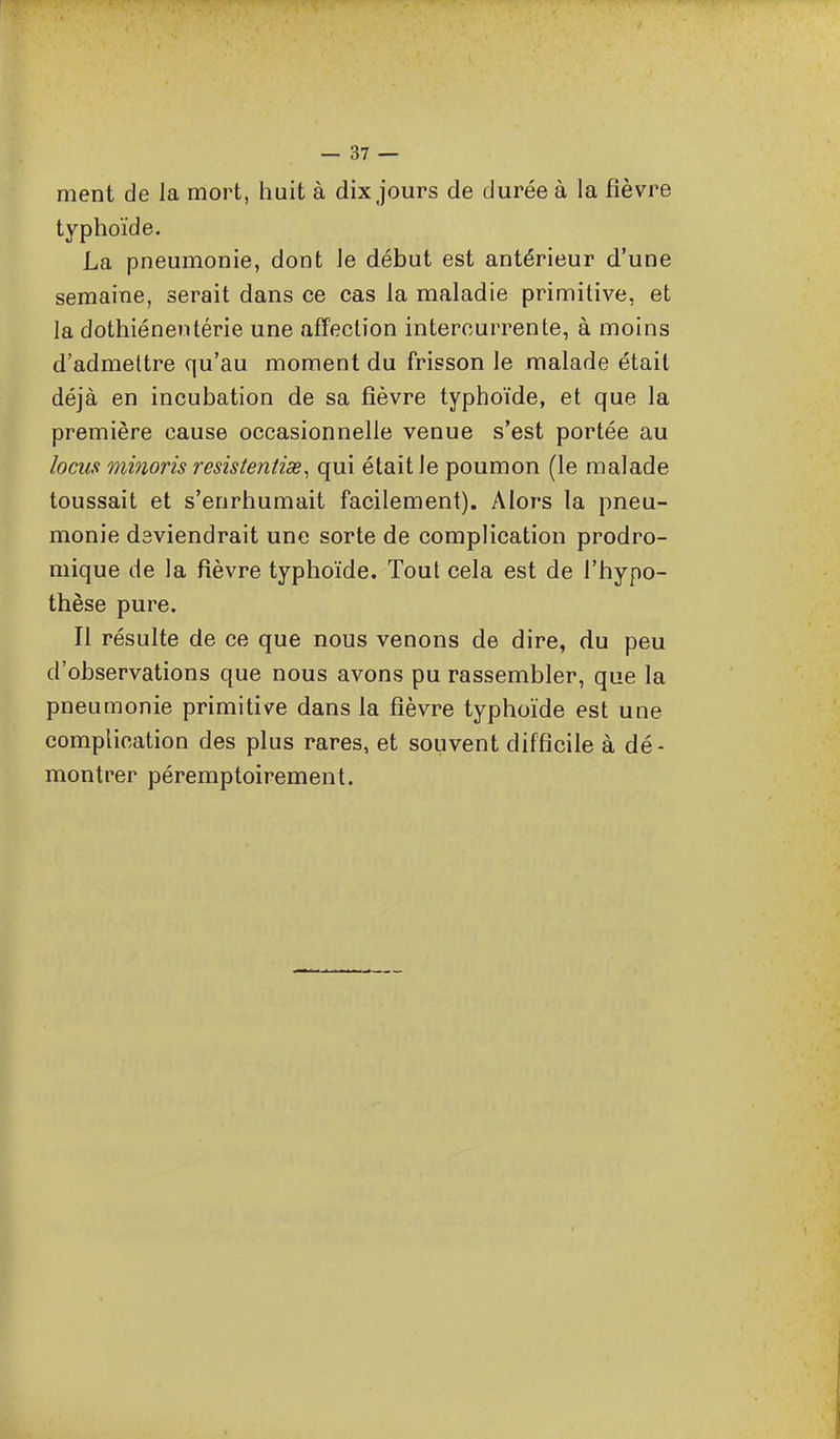 ment de la mort, huit à dix jours de durée à la fièvre typhoïde. La pneumonie, dont le début est antérieur d'une semaine, serait dans ce cas la maladie primitive, et la dothiénentérie une affection intercurrente, à moins d'admettre qu'au moment du frisson le malade était déjà en incubation de sa fièvre typhoïde, et que la première cause occasionnelle venue s'est portée au locus minoris resistentise^ qui était le poumon (le malade toussait et s'enrhumait facilement). Alors la pneu- monie deviendrait une sorte de complication prodro- mique de la fièvre typhoïde. Tout cela est de l'hypo- thèse pure. Il résulte de ce que nous venons de dire, du peu d'observations que nous avons pu rassembler, que la pneumonie primitive dans la fièvre typhoïde est une complication des plus rares, et souvent difficile à dé- montrer péremptoirement.