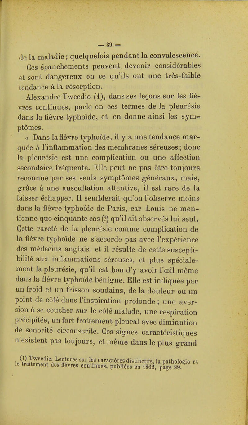 de la maladie ; quelquefois pendant la convalescence. Ces épanchements peuvent devenir considérables et sont dang-ereux en ce qu'ils ont une très-faible tendance à la résorption. Alexandre Tweedie (1), dans ses leçons sur les fiè- vres continues, parle en ces termes de la pleurésie dans la fièvre typhoïde, et en donne ainsi les sym- ptômes. « Dans la fièvre typhoïde, il y a une tendance mar- quée à l'inflammation des membranes séreuses; donc la pleurésie est une complication ou une affection secondaire fréquente. Elle peut ne pas être toujours reconnue par ses seuls symptômes g*énéraux, mais, g-râce à une auscultation attentive, il est rare de la laisser échapper. Il semblerait qu'on l'observe moins dans la fièvre typhoïde de Paris, car Louis ne men- tionne que cinquante cas (?) qu'il ait observés lui seul. Cette rareté de la pleurésie comme complication de la fièvre typhoïde ne s'accorde pas avec l'expérience des médecins angolais, et il résulte de cette suscepti- bilité aux inflammations séreuses, et plus spéciale- ment la pleurésie, qu'il est bon d'y avoir l'œil même dans la fièvre typhoïde bénig-ne. Elle est indiquée par un froid et un frisson soudains, de la douleur ou un point de côté dans l'inspiration profonde ; une aver- sion à se coucher sur le côté malade, une respiration précipitée, un fort frottement pleural avec diminution de sonorité circonscrite. Ces sig'nes caractéristiques n'existent pas toujours, et même dans le plus g'rand le^tVaUrmfiïi'Hi'fii'''' l^' ^^''actères distinctifs, la pathologie et le traitement des fièvres continues, publiées en 1862, page 89.
