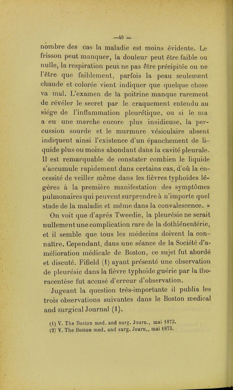 —40 — nombre des cas la maladie est moins évidente. Le frisson peut manquer, la douleur peut être faible ou nulle, la respiration peut ne pas être précipitée ou ne l'être que faiblement, parfois la peau seulement chaude et colorée vient indiquer que quelque chose va mal. L'examen de la poitrine manque rarement de révéler le secret par le craquement entendu au siég-e de l'inflammation pleurétique, ou si le ma a eu une marche encore plus insidieuse, la per- cussion sourde et le murmure vésiculaire absent indiquent ainsi l'existence d'un épanchement de li- quide plus ou moins abondant dans la cavité pleurale. 11 est remarquable de constater combien le liquide s'accumule rapidement dans certains cas, d'où la én- cessité de veiller même dans les fièvres typhoïdes lé- g-ères à la première manifestation des symptômes pulmonaires qui peuvent surprendre à n'importe quel stade de la maladie et même dans la convalescence, m On voit que d'après Tweedie, la pleurésie ne serait nullement une complication rare de la dothiénentérie, et il semble que tous les médecins doivent la con- naître. Cependant, dans une séance de la Société d'a- mélioration médicale de Boston, ce sujet fut abordé et discuté. Fifîeld (1) ayant présenté une observation de pleurésie dans la fièvre typhoïde g>uérie par la tho- racentèse fut accusé d'erreur d'observation. Jug-eant la question très-importante il publia les trois observations suivantes dans le Boston médical and surg-icanournal (1). (1) V. The Boston med. and surg. Journ., mai 1873.