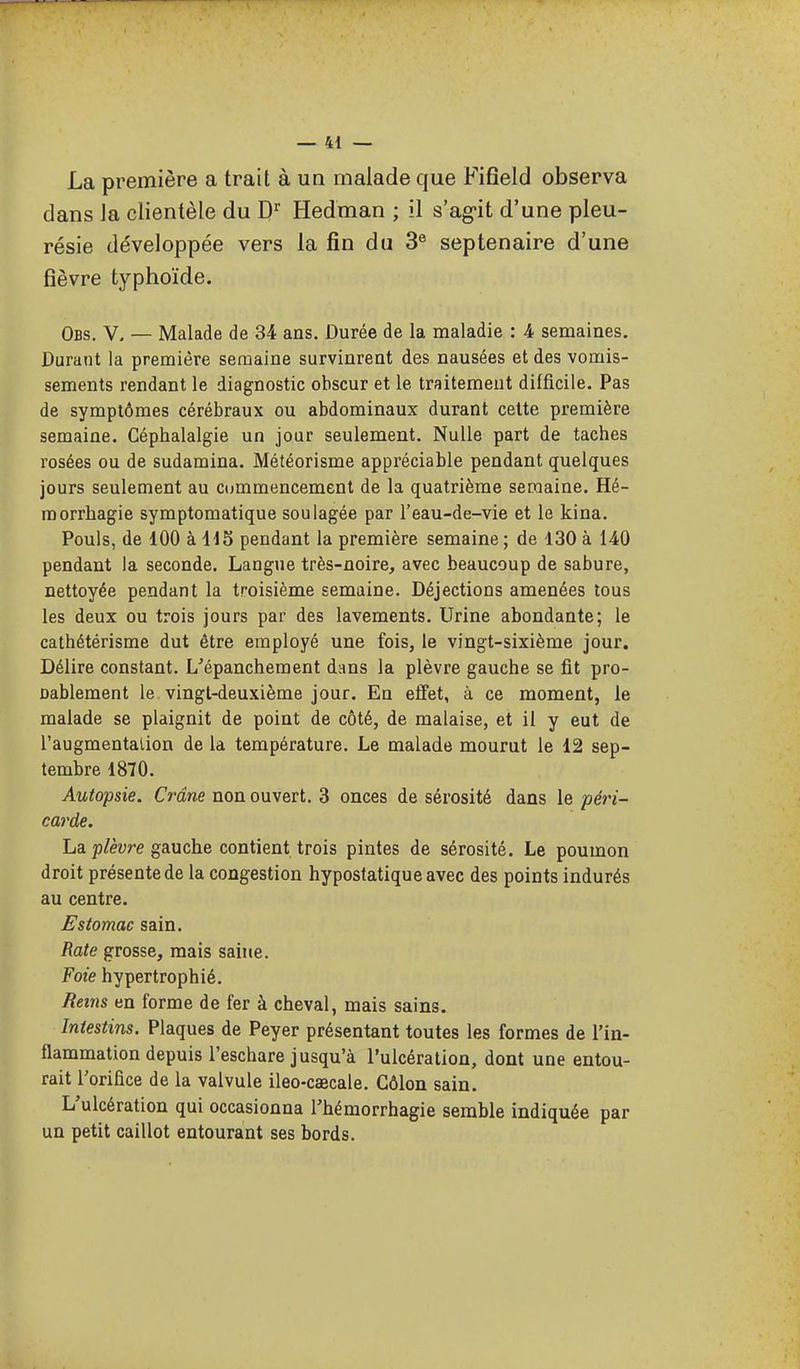 La première a trait à un malade que Fifîeld observa dans Ja clientèle du D Hedman ; il s'ag-it d'une pleu- résie développée vers la fin du 3® septénaire d'une fièvre typhoïde. Obs. V. — Malade de 34 ans. Durée de la maladie : 4 semaines. Durant la première semaine survinrent des nausées et des vomis- sements rendant le diagnostic obscur et le traitemeut difficile. Pas de symptômes cérébraux ou abdominaux durant cette première semaine. Céphalalgie un jour seulement. Nulle part de taches rosées ou de sudamina. Météorisme appi'éciable pendant quelques jours seulement au cummencement de la quatrième semaine. Hé- raorrhagie symptomatique soulagée par l'eau-de-vie et le kina. Pouls, de 100 à H5 pendant la première semaine; de 130 à 140 pendant la seconde. Langiie très-noire, avec beaucoup de sabure, nettoyée pendant la troisième semaine. Déjections amenées tous les deux ou trois jours par des lavements. Urine abondante; le cathétérisme dut être employé une fois, le vingt-sixième jour. Délire constant. L'épanchement dans la plèvre gauche se fit pro- Dablement le vingt-deuxième jour. En eifet, à ce moment, le malade se plaignit de point de côté, de malaise, et il y eut de l'augmentation de la température. Le malade mourut le 12 sep- tembre 1870. Autopsie. Crâne non ouvert. 3 onces de sérosité dans le péri- carde. ha plèvre gAUche contient trois pintes de sérosité. Le poumon droit présente de la congestion hypostatiqueavec des points indurés au centre. Estomac sain. Rate grosse, mais saine. Foie hypertrophié. Reins en forme de fer à cheval, mais sains. Intestins. Plaques de Peyer présentant toutes les formes de l'in- flammation depuis l'eschare jusqu'à l'ulcération, dont une entou- rait l'orifice de la valvule ileo-caecale. Côlon sain. L'ulcération qui occasionna l'hémorrhagie semble indiquée par un petit caillot entourant ses bords.
