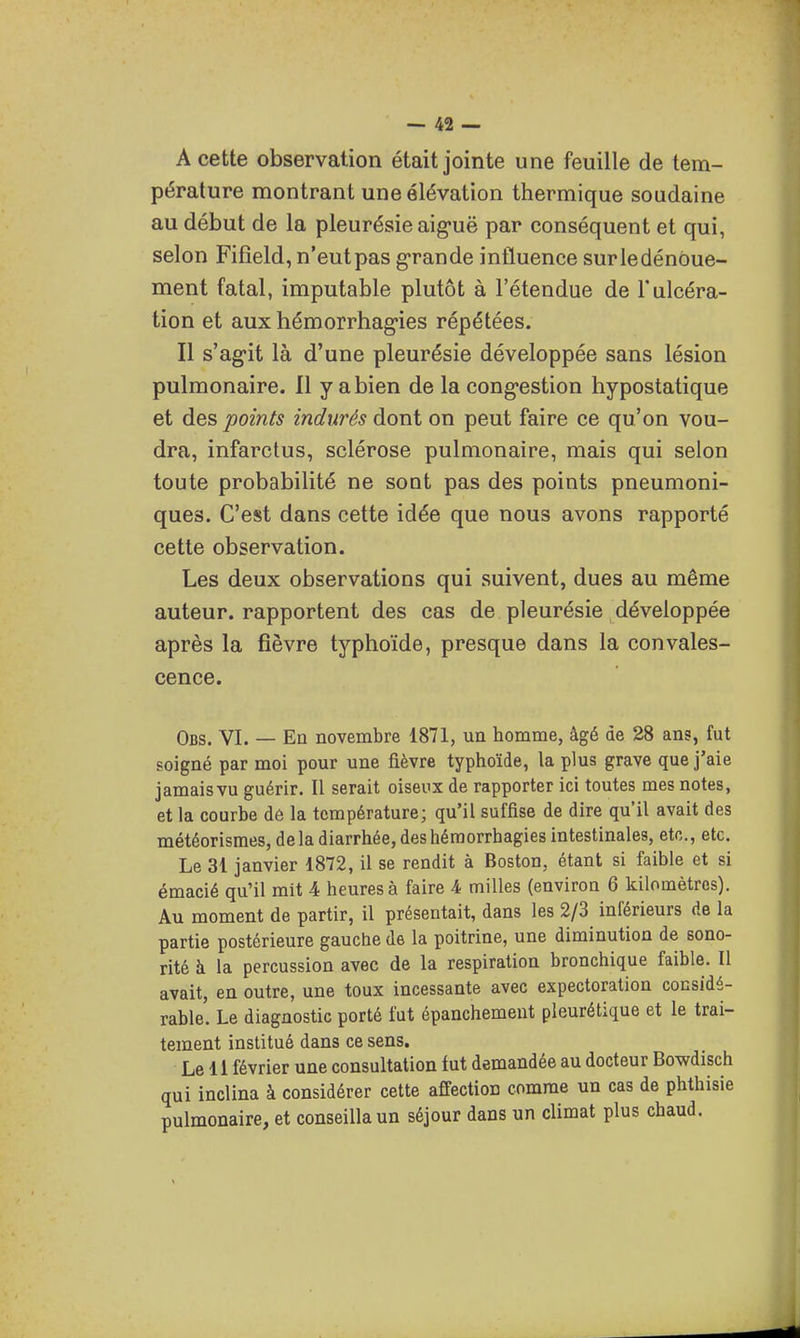 A cette observation était jointe une feuille de tem- pérature montrant une élévation thermique soudaine au début de la pleurésie aig-uë par conséquent et qui, selon Fifîeld, n'eutpas g'rande influence surledénôue- ment fatal, imputable plutôt à l'étendue de l'ulcéra- tion et aux hémorrhag-ies répétées. Il s'agit là d'une pleurésie développée sans lésion pulmonaire. Il y a bien de la cong-estion hypostatique et des points indurés dont on peut faire ce qu'on vou- dra, infarctus, sclérose pulmonaire, mais qui selon toute probabilité ne sont pas des points pneumoni- ques. C'est dans cette idée que nous avons rapporté cette observation. Les deux observations qui suivent, dues au même auteur, rapportent des cas de pleurésie développée après la fièvre typhoïde, presque dans la convales- cence. Obs. VI. — En novembre 1871, un homme, âgé de 28 ans, fut soigné par moi pour une fièvre typhoïde, la plus grave que j'aie jamais vu guérir. Il serait oiseux de rapporter ici toutes mes notes, et la courbe dô la température; qu'il suffise de dire qu'il avait des météorisraes, delà diarrhée, deshémorrhagies Intestinales, etc., etc. Le 31 janvier 1872, il se rendit à Boston, étant si faible et si émacié qu'il mit 4 heures à faire 4 milles (environ 6 kilomètres). Au moment de partir, il présentait, dans les 2/3 inférieurs de la partie postérieure gauche de la poitrine, une diminution de sono- rité à la percussion avec de la respiration bronchique faible. Il avait, en outre, une toux incessante avec expectoration considé- rable. Le diagnostic porté fut épanchement pleurétique et le trai- tement institué dans ce sens. Le 11 février une consultation fut demandée au docteur Bowdisch qui inclina à considérer cette affection comme un cas de phthisie pulmonaire, et conseilla un séjour dans un climat plus chaud.