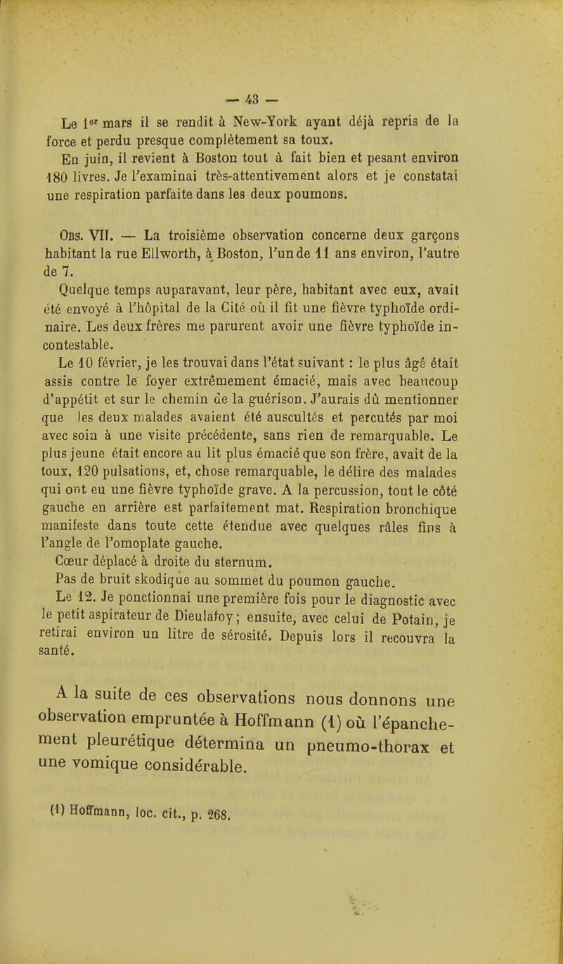 Le 1«' mars il se rendit à New-York ayant déjà repris de la force et perdu presque complètement sa toux. En juin, il revient à Boston tout à fait bien et pesant environ -180 livres. Je l'examinai très-attentivement alors et je constatai une respiration parfaite dans les deux poumons. Obs. vit. — La troisième observation concerne deux garçons habitant la rueEUworth, à Boston, l'un de 11 ans environ, l'autre de 7. Quelque temps auparavant, leur père, habitant avec eux, avait été envoyé à l'hôpital de la Cité où il fit une fièvre typhoïde ordi- naire. Les deux frères me parurent avoir une fièvre typhoïde in- contestable. Le 10 février, je les trouvai dans l'état suivant : le plus âgé était assis contre le foyer extrêmement émacié, mais avec beaucoup d'appétit et sur le chemin de la guérison. J'aurais dû mentionner que les deux malades avaient été auscultés et percutés par moi avec soin à une visite précédente, sans rien de remarquable. Le plus jeune était encore au lit plus émacié que son frère, avait de la toux, 120 pulsations, et, chose remarquable, le délire des malades qui ont eu une fièvre typhoïde grave. A la percussion, tout le côté gauche en arrière est parfaitement mat. Respiration bronchique manifeste dans toute cette étendue avec quelques râles fins à l'angle de l'omoplate gauche. Cœur déplacé à droite du sternum. Pas de bruit skodique au sommet du poumon gauche. Le 12. Je ponctionnai une première fois pour le diagnostic avec le petit aspirateur de Dieulatoy; ensuite, avec celui de Potain, je retirai environ un litre de sérosité. Depuis lors il recouvra la santé. A la suite de ces observations nous donnons une observation empruntée à Hoffmann (1) où l'épanche- ment pleurétique détermina un pneumo-thorax et une vomique considérable. (l) Hoffmann, loc. cit., p. 268.