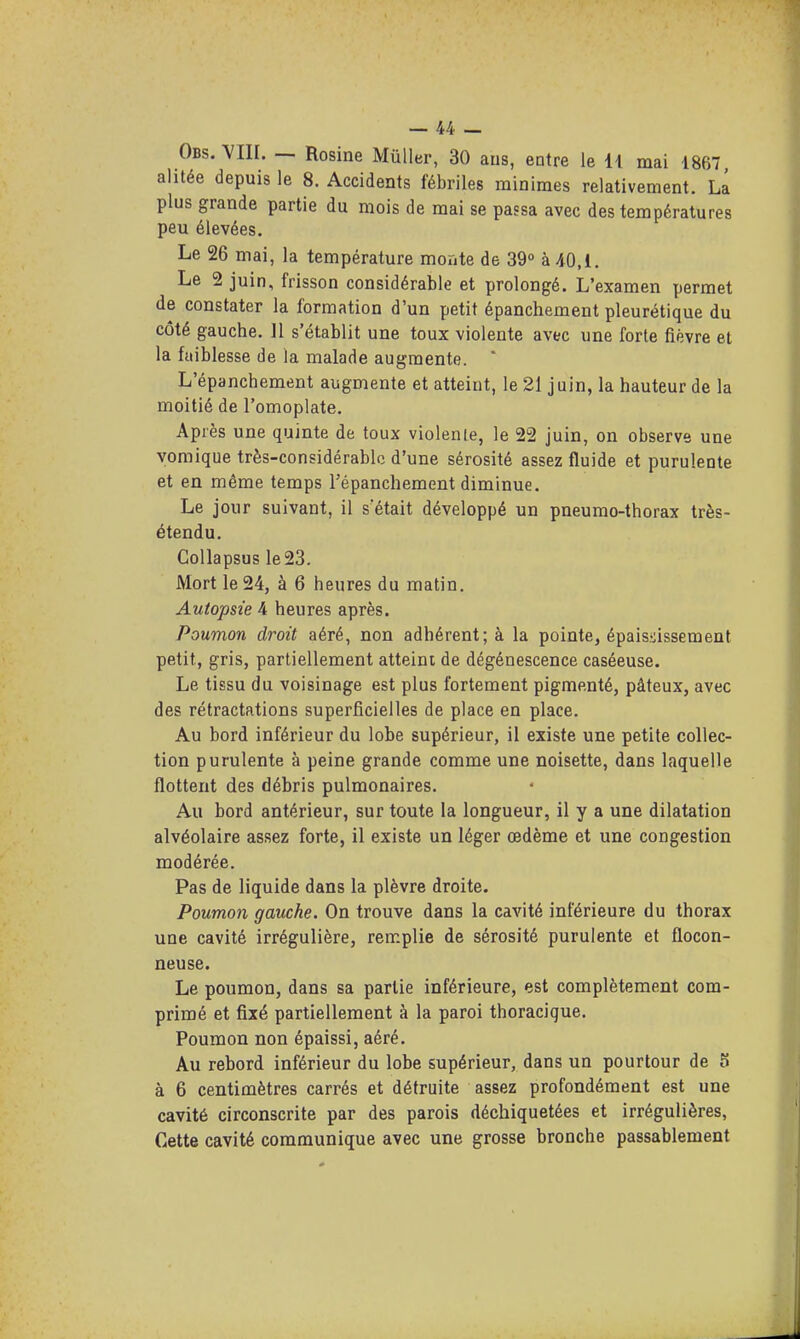 Obs. ^III. ~ Rosine Mûller, 30 ans, entre le 11 mai 1867 alitée depuis le 8. Accidents fébriles minimes relativement. La plus grande partie du mois de mai se passa avec des températures peu élevées. Le 26 mai, la température monte de 39° à 40,1. Le 2 juin, frisson considérable et prolongé. L'examen permet de constater la formation d'un petit épanchement pleurétique du côté gauche. 11 s'établit une toux violente avec une forte fièvre et la faiblesse de la malade augmente. ' L'épanchement augmente et atteint, le 21 juin, la hauteur de la moitié de l'omoplate. Après une quinte de toux violente, le 22 juin, on observe une vomique très-considérable d'une sérosité assez fluide et purulente et en même temps l'épanchement diminue. Le jour suivant, il s était développé un pneumo-thorax très- étendu. Collapsus le23. Mort le 24, à 6 heures du matin. Autopsie 4 heures après. Poumon droit aéré, non adhérent; à la pointe, épaisiissement petit, gris, partiellement atteint de dégénescence caséeuse. Le tissu du voisinage est plus fortement pigmenté, pâteux, avec des rétractations superficielles de place en place. Au bord inférieur du lobe supérieur, il existe une petite collec- tion purulente à peine grande comme une noisette, dans laquelle flottent des débris pulmonaires. Au bord antérieur, sur toute la longueur, il y a une dilatation alvéolaire assez forte, il existe un léger œdème et une congestion modérée. Pas de liquide dans la plèvre droite. Poumon gauche. On trouve dans la cavité inférieure du thorax une cavité irrégulière, remplie de sérosité purulente et flocon- neuse. Le poumon, dans sa partie inférieure, est complètement com- primé et fixé partiellement à la paroi thoracique. Poumon non épaissi, aéré. Au rebord inférieur du lobe supérieur, dans un pourtour de 5 à 6 centimètres carrés et détruite assez profondément est une cavité circonscrite par des parois déchiquetées et irrégulières, Cette cavité communique avec une grosse bronche passablement