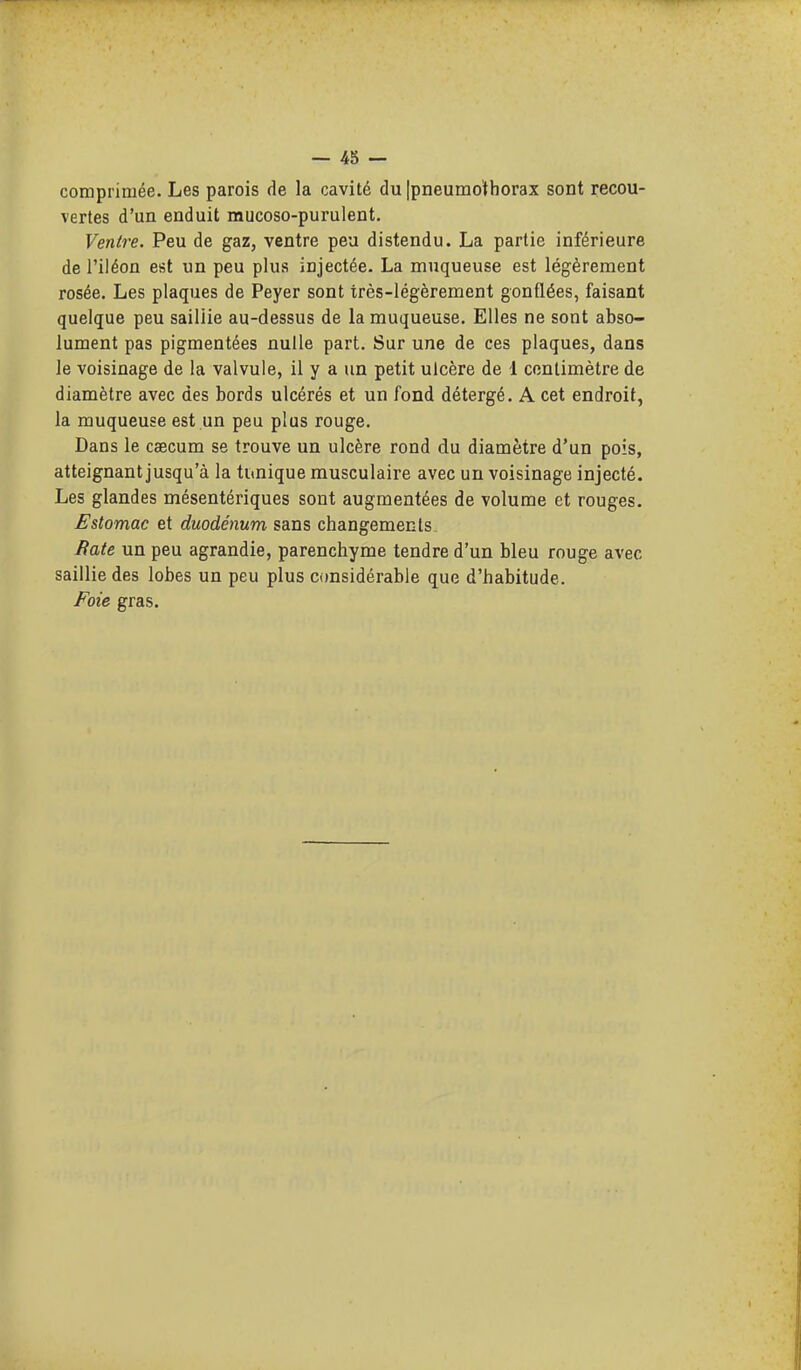 comprimée. Les parois de la cavité du Ipneumo'fhorax sont recou- vertes d'un enduit mucoso-purulent. Ventre. Peu de gaz, ventre peu distendu. La partie inférieure de l'iléon est un peu plus injectée. La muqueuse est légèrement rosée. Les plaques de Peyer sont très-légèrement gonflées, faisant quelque peu sailiie au-dessus de la muqueuse. Elles ne sont abso- lument pas pigmentées nulle part. Sur une de ces plaques, dans le voisinage de la valvule, il y a un petit ulcère de 1 centimètre de diamètre avec des bords ulcérés et un fond détergé. A cet endroit, la muqueuse est un peu plus rouge. Dans le caecum se trouve un ulcère rond du diamètre d'un pois, atteignant jusqu'à la tunique musculaire avec un voisinage injecté. Les glandes mésentériques sont augmentées de volume et rouges. Estomac et duodénum sans changements Rate un peu agrandie, parenchyme tendre d'un bleu rouge avec saillie des lobes un peu plus considérable que d'habitude. Foie gras.