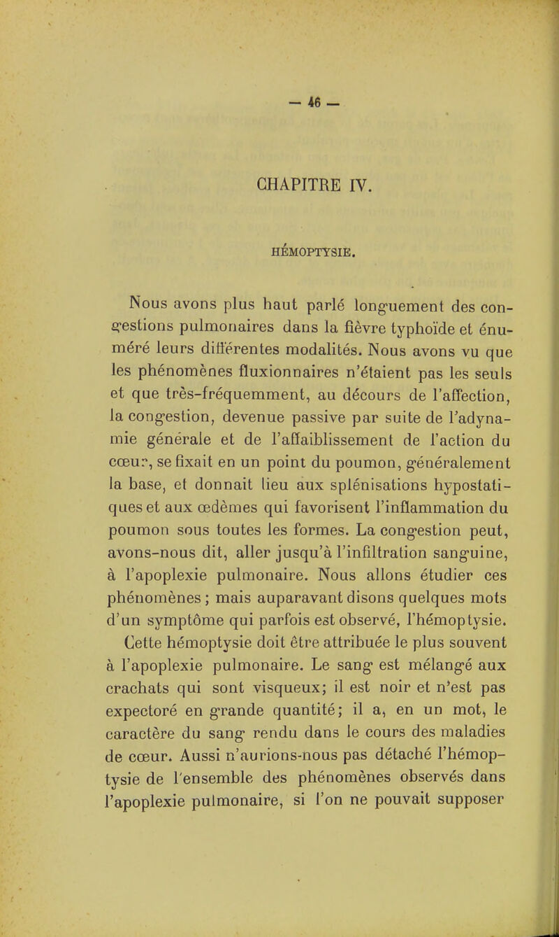CHAPITRE IV. HÉMOPTYSIE. Nous avons plus haut parlé long-uement des con- erestions pulmonaires dans la fièvre typhoïde et énu- méré leurs différentes modahtés. Nous avons vu que les phénomènes fluxionnaires n'étaient pas les seuls et que très-fréquemment, au décours de l'affection, la cong-estion, devenue passive par suite de Tadyna- mie générale et de l'affaibhssement de l'action du cœur, se fixait en un point du poumon, g-énéralement la base, et donnait lieu aux splénisalions hypostati- queset aux œdèmes qui favorisent l'inflammation du poumon sous toutes les formes. La cong-estion peut, avons-nous dit, aller jusqu'à l'infiltration sang-uine, à l'apoplexie pulmonaire. Nous allons étudier ces phénomènes; mais auparavant disons quelques mots d'un symptôme qui parfois est observé, l'hémoptysie. Cette hémoptysie doit être attribuée le plus souvent à l'apoplexie pulmonaire. Le sang* est mélang-é aux crachats qui sont visqueux; il est noir et n*est pas expectoré en g-rande quantité; il a, en un mot, le caractère du sang* rendu dans le cours des maladies de cœur. Aussi n'aurions-nous pas détaché l'hémop- tysie de l'ensemble des phénomènes observés dans l'apoplexie pulmonaire, si l'on ne pouvait supposer