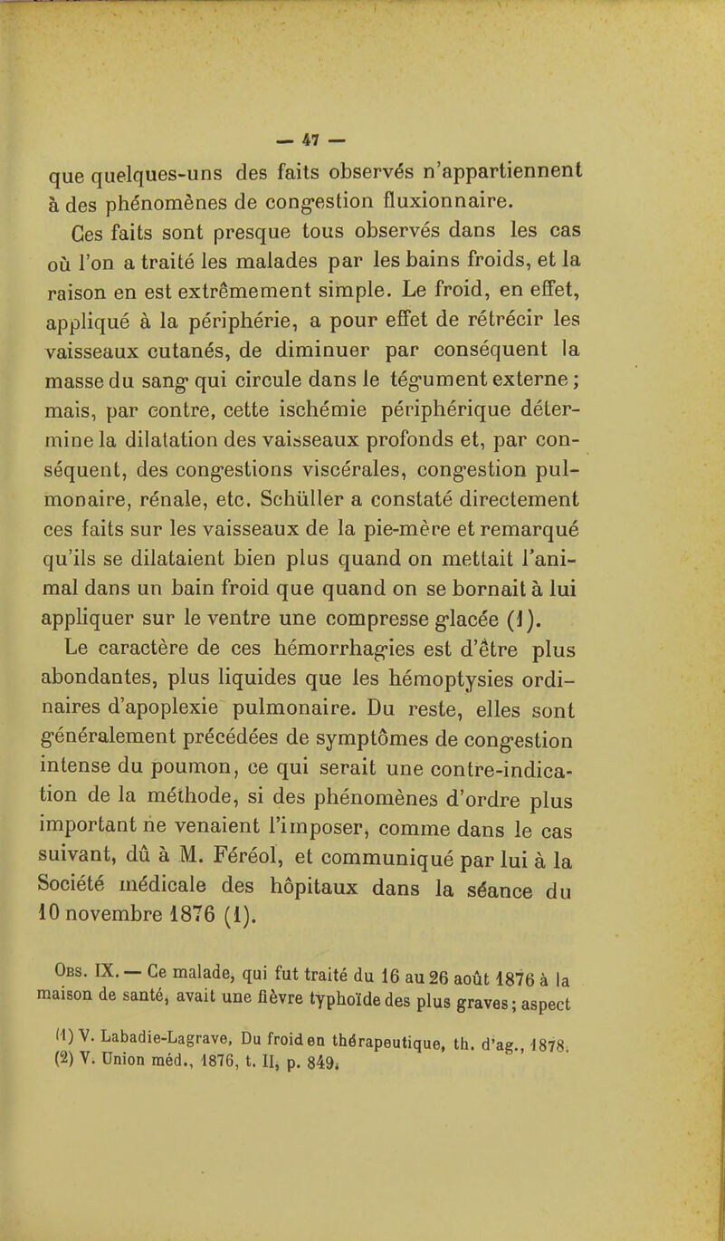 que quelques-uns des faits observés n'appartiennent à des phénomènes de cong-estion fluxionnaire. Ces faits sont presque tous observés dans les cas où l'on a traité les malades par les bains froids, et la raison en est extrêmement simple. Le froid, en effet, appliqué à la périphérie, a pour effet de rétrécir les vaisseaux cutanés, de diminuer par conséquent la masse du sang* qui circule dans le tég-ument externe ; mais, par contre, cette ischémie périphérique déter- mine la dilatation des vaisseaux profonds et, par con- séquent, des cong-estions viscérales, cong-estion pul- monaire, rénale, etc. Schiiller a constaté directement ces faits sur les vaisseaux de la pie-mère et remarqué qu'ils se dilataient bien plus quand on mettait l'ani- mal dans un bain froid que quand on se bornait à lui appliquer sur le ventre une compresse g-lacée (1). Le caractère de ces hémorrhag-ies est d'être plus abondantes, plus liquides que les hémoptysies ordi- naires d'apoplexie pulmonaire. Du reste, elles sont généralement précédées de symptômes de cong'estion intense du poumon, ce qui serait une contre-indica- tion de la méthode, si des phénomènes d'ordre plus important rie venaient l'imposePj comme dans le cas suivant, dû à M. Féréol, et communiqué par lui à la Société médicale des hôpitaux dans la séance du 10 novembre 1876 (1). Obs. IX. — Ce malade, qui fut traité du 16 au 26 août 1876 à la maison de santé, avait une fièvre typhoïde des plus graves ; aspect M) V. Labadie-Lagrave. Du froid en thérapeutique, th. d'ag. 1878 (2) V. Union raéd., 1876, t. II, p. 849*