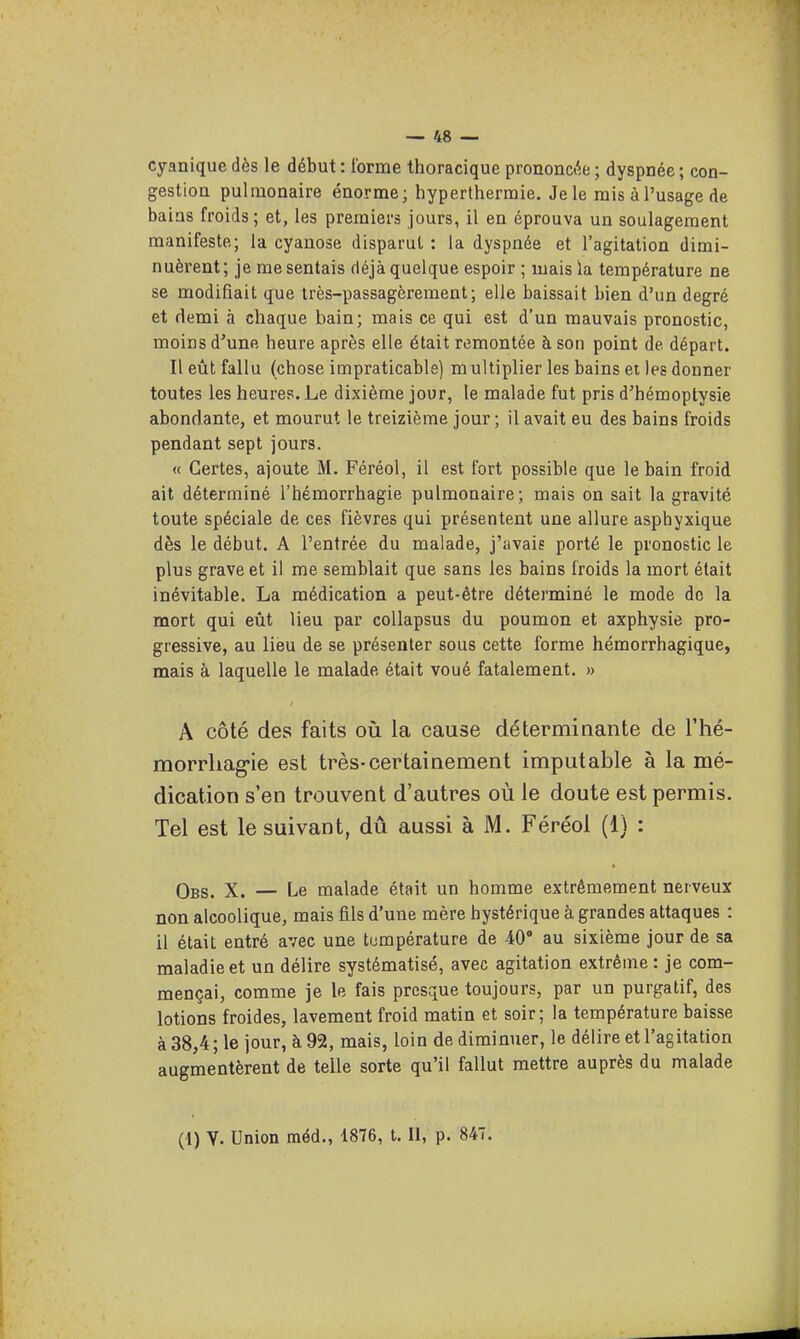 cyanique dès le début : forme thoracique prononcée ; dyspnée ; con- gestion pulmonaire énorme; hyperthermie. Je le mis à l'usage de bains froids; et, les premiers jours, il en éprouva un soulagement manifeste; la cyanose disparut : la dyspnée et l'agitation dimi- nuèrent; je me sentais déjà quelque espoir ; mais la température ne se modifiait que très-passagèrement; elle baissait bien d'un degré et demi à chaque bain; mais ce qui est d'un mauvais pronostic, moins d'une heure après elle était remontée à son point de départ. Il eût fallu (chose impraticable) multiplier les bains et les donner toutes les heures. Le dixième jour, le malade fut pris d'hémoptysie abondante, et mourut le treizième jour ; il avait eu des bains froids pendant sept jours. « Certes, ajoute M. Féréol, il est fort possible que le bain froid ait déterminé l'hémorrhagie pulmonaire; mais on sait la gravité toute spéciale de ces fièvres qui présentent une allure asphyxique dès le début. A l'entrée du malade, j'avais porté le pronostic le plus grave et il me semblait que sans les bains froids la mort était inévitable. La médication a peut-être déterminé le mode de la mort qui eût lieu par coUapsus du poumon et axphysie pro- gressive, au lieu de se présenter sous cette forme hémorrhagique, mais à laquelle le malade était voué fatalement. » A côté des faits où la cause déterminante de l'hé- morrhag-ie est très-certainement imputable à la mé- dication s'en trouvent d'autres où le doute est permis. Tel est le suivant, dû aussi à M. Féréol (1) : Obs. X. — Le malade était un homme extrêmement nerveux non alcoolique, mais fils d'une mère hystérique à grandes attaques : il était entré avec une température de 40 au sixième jour de sa maladie et un délire systématisé, avec agitation extrême : je com- mençai, comme je le fais presque toujours, par un purgatif, des lotions froides, lavement froid matin et soir; la température baisse à 38,4 ; le jour, à 92, mais, loin de diminuer, le délire et l'agitation augmentèrent de telle sorte qu'il fallut mettre auprès du malade