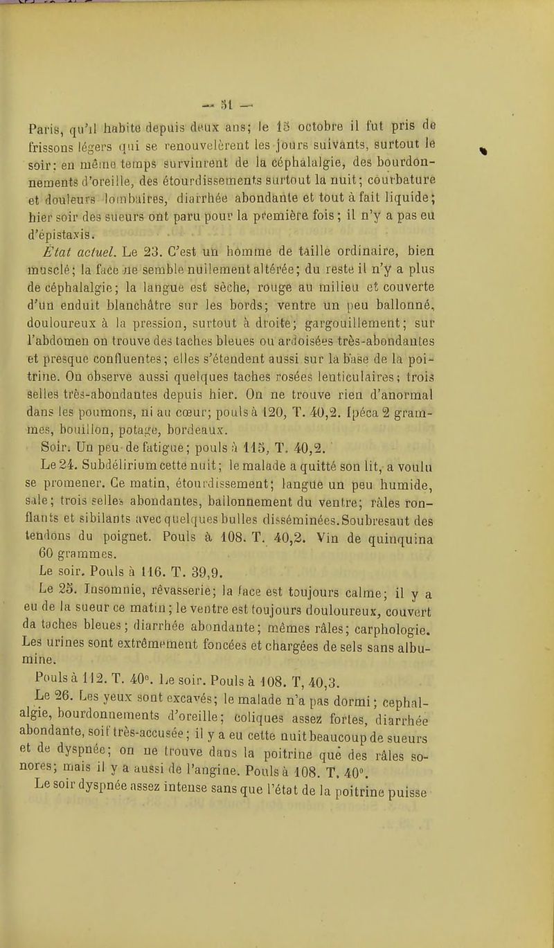 31 — Paris, qu'il habite depuis deux ans; le 15 octobre il fut pris de frissons légers qui se renouvelèrent les jours suivants, surtout le soir: en mêiuQ temps survinrent de la céphalalgie, des bourdon- nements d'oreille, des étourdissement.s surtout la nuit; courbature et douleurs lombaires, diarrhée abondante et tout à fait liquide; hier soir des sueurs ont paru pour la pfemière fois ; il n'y a pas eii d'épistaxis. État actuel. Le 23. C'est un homme de taille ordinaire, bien liiusclé; la face :Ue semble nullement altérée; du reste il n'y a plus de céphalalgie; la langue est sèche, rouge au milieu et couverte d'un enduit blanchâtre sur les bords; ventre un peu ballonné, douloureux à la pression, surtout à droite; gargouillement; sur l'abdomen on trouve des taches bleues ou ardoisées très-abondantes et presque confluentes; elles s'étendent aussi sur la base de la poi- trine. On observe aussi quelques taches rosées lenticulaires; trois âelleâ très-abondantes depuis hier. On ne trouve rien d'anormal dans les poumons, ni au cœur; pouls à 120, T. 40,2. Ipéca 2 gram- mes, bouillon, potai^^e, bordeaux. Soir; Un peu de fatigue; pouls h 115, T. 40,2. Le 24. Subdélirium cette nuit; le malade a quitté son lit, a voulu se promener. Ce matin, étourdissement; langue un peu humide, sale; trois selle-, abondantes, ballonnement du ventre; râles ron- flants et sibilants avec quelques bulles disséminées. Soubresaut des tendons du poignet. Pouls à 108. T. 40,2. Vin de quinquina 60 grammes. Le soir. Pouls à 116. T. 39,9. Le 25. Insomnie, rêvasserie; la /ace est toujours calme; il y a eu de la sueur ce matin; le ventre est toujours douloureux, couvert da taches bleues; diarrhée abondante; mêmes râles; carphologie. Les urines sont extrêmement foncées et chargées de sels sans albu- mine. Pouls à 112. T. 40°. Le soir. Pouls à 108. T, 40,3. Le 26. Les yeux sont excavés; le malade n'a pas dormi; céphal- algie, bourdonnements d'oreille; toliques assez fortes, diarrhée abondante, soif très-accusée ; il y a eu cette nuit beaucoup de sueurs et de dyspnée; on ne trouve dans la poitrine que des râles so- nores; mais il y a aussi de l'angine. Pouls à 108. T. 40». Le soir dyspnée assez intense sans que l'état de la poitrine puisse
