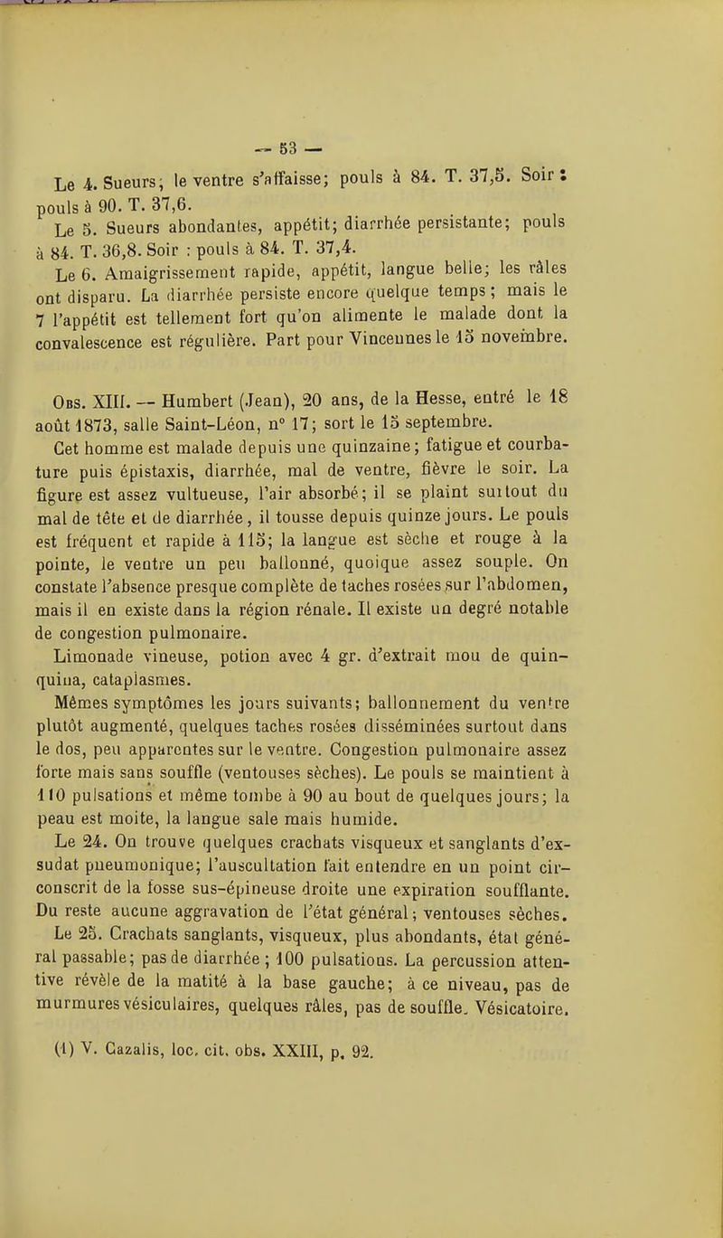 Le 4.. Sueurs; le ventre s'affaisse; pouls à 84. T. 37,5. Soir: pouls à 90. T. 37,6. Le 5. Sueurs abondantes, appétit; diarrhée persistante; pouls à 84. T. 36,8. Soir : pouls à 84. T. 37,4. Le 6. Amaigrissement rapide, appétit, langue belle; les râles ont disparu. La diarrhée persiste encore quelque temps; mais le 7 l'appétit est tellement fort qu'on alimente le malade dont la convalescence est régulière. Part pour Vinceunesle io novembre. Obs. XIII. — Humbert (.Jean), 20 ans, de la Hesse, entré le 18 août 1873, salle Saint-Léon, n 17; sort le 15 septembre. Cet homme est malade depuis une quinzaine; fatigue et courba- ture puis épistaxis, diarrhée, mal de ventre, fièvre le soir. La figure est assez vultueuse, l'air absorbé; il se plaint suUout du mal de tête et de diarrhée, il tousse depuis quinze jours. Le pouls est fréquent et rapide à 115; la langue est sèche et rouge à la pointe, le ventre un peu ballonné, quoique assez souple. On constate l'absence presque complète de taches rosées sur l'abdomen, mais il en existe dans la région rénale. Il existe un degré notable de congestion pulmonaire. Limonade vineuse, potion avec 4 gr. d'extrait mou de quin- quina, cataplasmes. Mêmes symptômes les jours suivants; ballonnement du venfre plutôt augmenté, quelques taches rosées disséminées surtout dans le dos, peu apparentes sur le ventre. Congestion pulmonaire assez forte mais sans souffle (ventouses sèches). Le pouls se maintient à 110 pulsations et même tombe à 90 au bout de quelques jours; la peau est moite, la langue sale mais humide. Le 24. On trouve quelques crachats visqueux et sanglants d'ex- sudat pueumonique; l'auscultation fait entendre en un point cir- conscrit de la fosse sus-épineuse droite une expiration soufflante. Du reste aucune aggravation de l'état général; ventouses sèches. Le 25. Crachats sanglants, visqueux, plus abondants, état géné- ral passable; pas de diarrhée ; 100 pulsations. La percussion atten- tive révèle de la matité à la base gauche; à ce niveau, pas de murmures vésiculaires, quelques râles, pas de souffle. Vésicatoire.