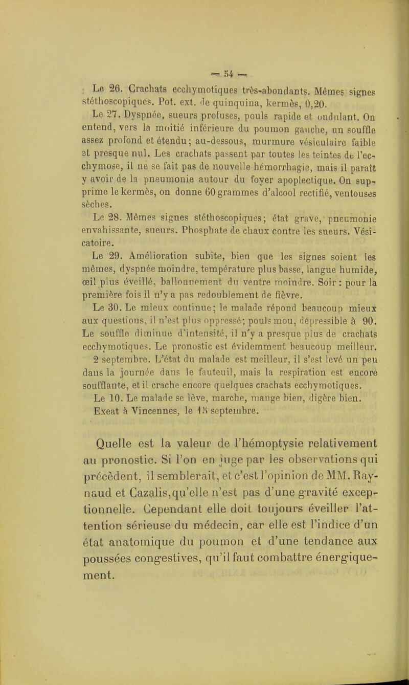 Le 26. Crachats eccliymotiques très-abondants. Mêmes signes stéthoscopiques. Pot. ext. <le quinquina, kermès, 0,20. Le 27. Dyspnôo. sueurs profuses, pouls rapide et ondulant. On entend, vers la moitié inférieure du poumon gaucho, un souffle assez profond et étendu; au-dessous, murmure vésiculaire faible 3t presque n\û. Les crachats passent par toutes les teintes de l'ec- chymose, il ne se fait pas de nouvelle hcmorrhagie, mais il paraît y avoir de la pneumonie autour du foyer apoplectique. On sup-i prime le kermès, on donne 60 grammes d'alcool rectifié, ventouses sèches. Le 28. Mêmes signes stéthoscopiques; état grave, pneumonie envahissante, sueurs. Phosphate de chaux contre les sueurs. Vési- catoire. Le 29. Amélioration subite, bien que les signes soient les mêmes, dyspnée moindre, température plus basse, langue humide, œil plus éveillé, ballonnement du ventre moindre. Soir: pour la première fois il n'y a pas redoublement de fièvre. Le 30. Le mieux continue; le malade répond beaucoup mieux aux questions, il n'est plus oppressé; pouls mou, dépressible à 90. Le souffle diminue d'intensité, il n'y a presque plus de crachats ecchymotiques. Le pronostic est évidemment beaucoup meilleur. 2 septembre. L'état du malade est meilleur, il s'est levé un peu dans la journée dans le fauteuil, mais la respiration est encore soufflante, et il crache encore quelques crachats ecchymotiques. Le 10. Le malade se lève, marche, mange bien, digère bien. Exeat à Vincennes, le septembre. Quelle est la valeur de l'hémoptysie relativement au pronostic. Si l'on en juge par les observations qui précèdent, il semblerait, et c'est l'opinion de MM. Ray- naud et Cazalis,qu'elle n'est pas d'une gravité excep^ tionnelie. Cependant elle doit toujours éveiller l'at- tention sérieuse du médecin, car elle est l'indice d'un état anatomique du poumon et d'une tendance aux poussées cong'estives, qu'il faut combattre énerg-ique- ment.