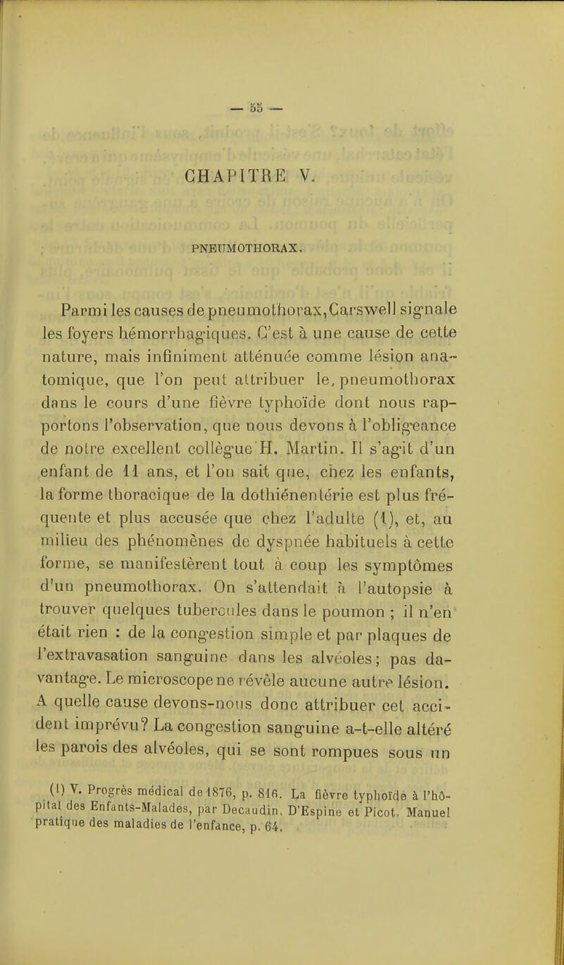 DO CHAPITRE V. PNEUMOTHORAX. Parmi les causes de pneumothorax,Carswel] sig-nale les foyers hémorrhag-iques. C'est à une cause de cette nature, mais infiniment atténuée comnie lésion ana- tomique, que l'on peut attribuer le, pneumothorax dans le cours d'une fièvre typhoïde dont nous rap- portons l'observation, que nous devons à roblig*eance de notre excellent collèg'ue H. Martin. Il s'ag-it d'un enfant de 11 ans, et l'on sait que, chez les enfants, la forme thoracique de la dothiénenlérie est plus fré- quente et plus accusée que chez l'adulte (I), et, au miheu des phénomènes de dyspnée habituels à cette forme, se manifestèrent tout à coup les symptômes d'un pneumothorax. On s'attendait à l'autopsie à trouver quelques tubercides dans le poumon ; il n'en était rien : de la cong'estion simple et par plaques de l'extravasation sanguine dans les alvéoles; pas da- vantag-e. Le microscope ne révèle aucune autre lésion. A quelle cause devons-nous donc attribuer cet acci- dent imprévu? La congestion sang>uine a-t-elle altéré les parois des alvéoles, qui se sont rompues sous un (1) V. Progrès médical de 1876, p. 816. La fièvre typhoïde à l'hô- pital des Enfants-Malades, par Decaudin. D'Espine et Picot, Manuel pratique des maladies de l'enfance, p. 64.