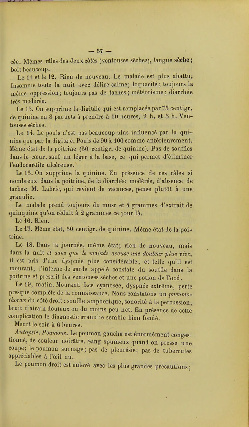 cée. Mêmes râles des deux côtés (ventouses sèches), langue sèche; boit beaucoup. Le 1 1 et le 12. Rien de nouveau. Le malade est plus abattu, Insomnie toute la nuit avec délire calme; loquacité; toujours la même oppression; toujours pas de taches; météorisme ; diarrhée très modérée. Le 13. On supprime la digitale qui est remplacée par 75 centigr. de quinine en 3 paquets à prendre à 10 heures, 2 h. et 5 h. Ven- touses sèches. Le 14. Le pouls n'est pas beaucoup plus influencé par la qui- nine que par la digitale. Pouls de 90 à 100 comme antérieurement. Même état de la poitrine (50 centigr. de quinine). Pas de souffles dans le cœur, sauf un léger à la base, ce qui permet d'éliminer l'endocardite ulcéreuse. Le 15. On supprime la quinine. En présence de ces râles si nombreux dans la poitrine, de la diarrhée modérée, d'absence de taches; M. Labrlc, qui revient de vacances, pense plutôt à une granulie. Le malade prend toujours du musc et 4 grammes d'extrait de quinquina qu'on réduit à 2 grammes ce jour là. Le 16. Rien. Le 17. Même état, 50 centigr. de quinine. Même état de la poi- trine. Le 18. Dans la journée, môme état; rien de nouveau, mais danz la nuit et sans que le malade accuse une douleur plus vive, il est pris d'une dyspnée plus considérable, et telle qu'il est mourant; l'interne de garde appelé constate du souffle dans la poitrine et prescrit des ventouses sèches et une potion deTood. Le 19, matin. Mourant, face cyanosée, dyspnée extrême, perte presque complète de la connaissance. Nous constatons un 'pneumo- thorax du côté droit : souffle amphorique, sonorité à la percussion, bruit d'airain douteux ou du moins peu net. En présence de cette complication le diagnostic granulie semble bien fondé. Meurt le soir à 6 heures. Autopsie. Poumons. Le poumon gauche est énormément conges- tionné, de couleur noirâtre. Sang spumeux quand on presse une coupe; le poumon surnage; pas de pleurésie; pas de tubercules appréciables à l'œil nu. Le poumon droit est enlevé avec les plus grandes précautions ;