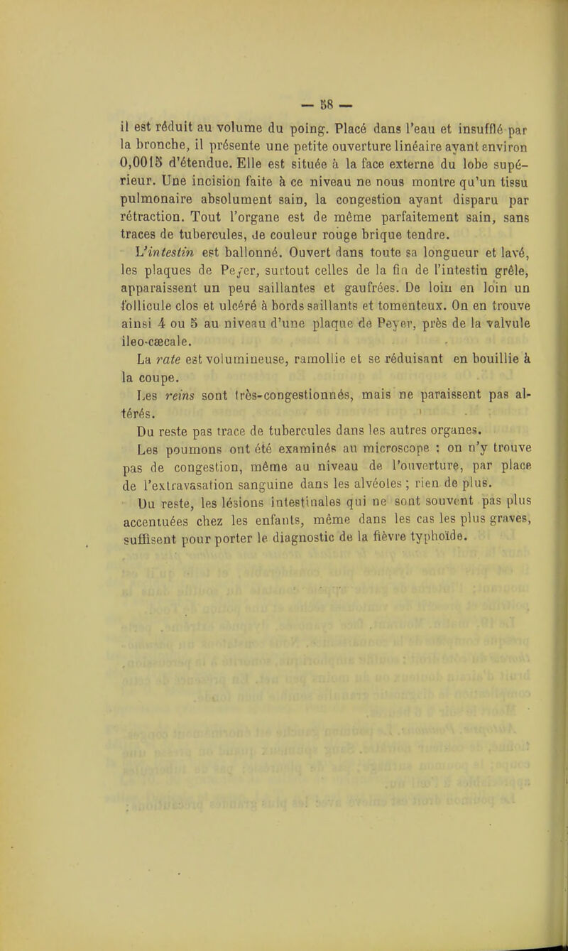 il est réduit au volume du poing. Placé dans l'eau et insufflé par la bronche, il présente une petite ouverture linéaire ayant environ 0,0015 d'étendue. Elle est située à la face externe du lobe supé- rieur. Une incision faite à ce niveau ne nous montre qu'un tissu pulmonaire absolument sain, la congestion ayant disparu par rétraction. Tout l'organe est de même parfaitement sain, sans traces de tubercules, de couleur rouge brique tendre. L'intestin est ballonné. Ouvert dans toute sa longueur et lavé, les plaques de Pe/cr, surtout celles de la fin de l'intestin grêle, apparaissent un peu saillantes et gaufrées. De loin en loin un Ibllicule clos et ulcéré à bords saillants et tomenteux. On en trouve ainsi 4 ou 5 au niveau d'une plaque de Peyer, près de la valvule ileo-caecale. La rate est volumineuse, ramollie et se réduisant en bouillie à la coupe. I.es reins sont très-congestionnés, mais ne paraissent pas al- térés. Du reste pas trace de tubercules dans les autres organes. Les poumons ont été examinés au microscope ; on n'y trouve pas de congestion, même au niveau de l'ouverture, par place de l'exlravasation sanguine dans les alvéoles ; rien de plus. Du reste, les lésions intestinales qui ne sont souvent pas plus accentuées chez les enfants, même dans les cas les plus graves, suffisent pour porter le diagnostic de la fièvre typhoïde.