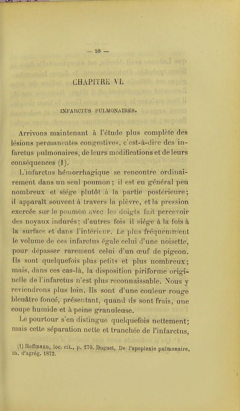 CHAPITRE VI. INFARCTUS PULMONAIRES. Arrivons maintenant à l'étude plus complète des lésions permanente» cong-estives, c'est-à-dire des in- farctus pulmonaires, de leurs modifications et de leurs conséquences (1). L'infarctus hémorrhag-ique se rencontre ordinai- rement dans un seul poumon ; il est en g-énéral peu nombreux et siég-e plutôt à la partie postérieure; il apparaît souvent à travers la plèvre, et la pression exercée sur le poumon avec les doigis fait percevoir des noyaux indurés; d'autres fois il siég^e à la fois à la surface et dans l'intérieur. Le plus fréquemment le volume de ces infarctus ég-ale celui d'une noisette, pour dépasser rarement celui d'un œuf de pig-eon. Ils sont quelquefois plus petits et plus nombreux; mais, dans ces cas-là, la disposition piriforme orig>i- nelle de l'infarctus n'est plus reconnaissable. Nous y reviendrons plus loin. Ils sont d'une couleur roug-e bleuâtre foncé, présentant, quand ils sont frais, une coupe humide et à peine g'ranuleuse. Le pourtour s'en disting-ue quelquefois nettement; mais cette séparation nette et tranchée de l'infarctus, (1) Hoffmann, loc. cit., p. 270. Duguet, De l'apoplexie pulmonaire, th. d'agrég. 1872. ^ ^