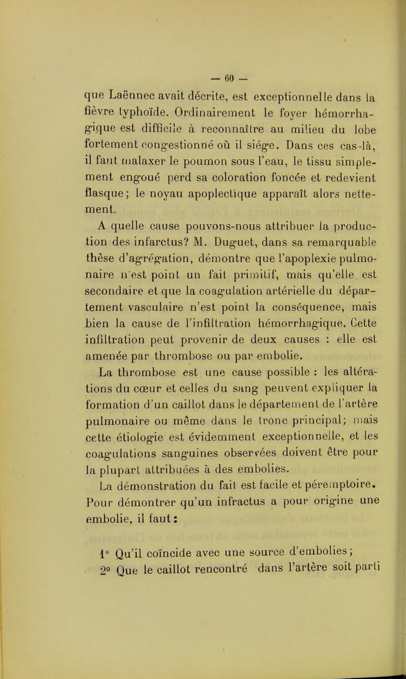 que Laënnec avait décrite, est exceptionnelle dans la fièvre typhoïde. Ordinairement le foyer hémorrha- g-ique est difficile à reconnaître au milieu du lobe fortement cong-estionné oij il siég-e. Dans ces cas-là, il faut malaxer le poumon sous l'eau, le tissu simple- ment eng-oué perd sa coloration foncée et redevient flasque; le noyau apoplectique apparaît alors nette- ment. A quelle cause pouvons-nous attribuer la produc- tion des infarctus? M. Dug-uet, dans sa remarquable thèse d'ag-rég'ation, démontre que l'apoplexie pulmo- naire n'est point un fait primitif, mais qu'elle est secondaire et que la coag-ulation artérielle du dépar- tement vasculaire n'est point la conséquence, mais bien la cause de l'infiltralion hémorrhag'ique. Cette infiltration peut provenir de deux causes : elle est amenée par thrombose ou par embolie. La thrombose est une cause possible : les altéra- tions du cœur et celles du sang peuvent expliquer la formation d'un caillot dans le département de Tartère pulmonaire ou même dans le tronc principal; mais cette étiolog*ie est évidemment exceptionnelle, et les coagulations sang-uines obser^^ées doivent être pour la plupart attribuées à des embolies. La démonstration du fait est facile et péremptoire. Pour démontrer qu'un infractus a pour origine une embolie, il faut : 1- Qu'il coïncide avec une source d'embolies ; 2° Que le caillot rencontré dans l'artère soit parti