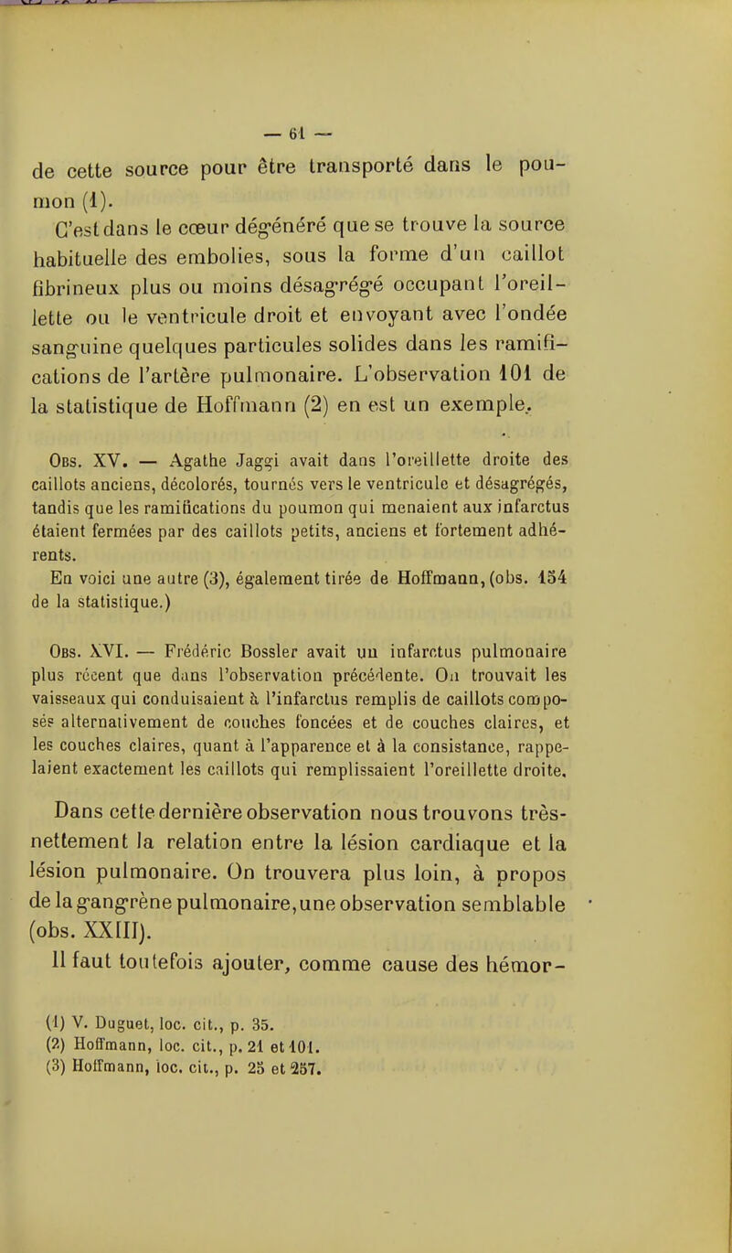 de cette source pour être transporté dans le pou- mon (1). C'est dans le cœur dég-énéré que se trouve la source habituelle des embolies, sous la forme d'un caillot fibrineux plus ou moins désag-rég-é occupant l'oreil- lette ou le ventricule droit et envoyant avec l'ondée sang^uine quelques particules solides dans les ramifi- cations de l'artère pulmonaire. L'observation 101 de la statistique de Hoffmann (2) en est un exemple. Obs. XV. — Agathe Jagçi avait dans l'oreillette droite des caillots anciens, décolorés, tournés vers le ventricule et désagrégés, tandis que les ramifications du poumon qui menaient aux infarctus étaient fermées par des caillots petits, anciens et fortement adhé- rents. En voici une autre (3), également tirée de Hoffmann, (obs. 154 de la statistique.) Obs. XVI. — Frédéric Bossler avait un infarctus pulmonaire plus récent que dans l'observation précédente. Oii trouvait les vaisseaux qui conduisaient h. l'infarctus remplis de caillots compo- sés alternalivement de couches foncées et de couches claires, et les couches claires, quant à l'apparence et à la consistance, rappe- laient exactement les caillots qui remplissaient l'oreillette droite. Dans cette dernière observation nous trouvons très- nettement la relation entre la lésion cardiaque et la lésion pulmonaire. On trouvera plus loin, à propos de la g-ang-rène pulmonaire,une observation semblable (obs. XXIII). Il faut toutefois ajouter, comme cause des hémop- (1) V. Duguet, loc. cit., p. 35. {?.) Hoffmann, loc. cit., p. 21 et 101. (3) Hoffmann, loc. cic, p. 25 et 257.