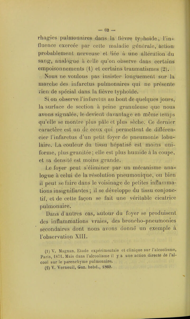 — (J2 — rhag-ies pulmonaires dans la fièvre typhoïde, l'in- lluence exercée par celte maladie g-énérale, action probablement nerveuse et liée à line altération du sang*, analog'ue à celle qu'on observe dans certains empoisonnements (1) et certains traumatismes (2). Nous ne voulons pas insister long-uement sur la marche des infarctus pulmonaires qui ne présente rien de spécial dans la fièvre typhoïde. Si on observe l'infarctus au bout de quelques jours, la surface de section à peine granuleuse que nous avons sig-nalée, le devient davantage en même temps qu'elle se montre plus pâle et plus sèche. Ce dernier caractère est un de ceux qui permettent de différen- cier l'infarctus d'un petit foyer de pneumonie lobu- laire. La couleur du tissu hépatisé est moins uni- forme, plusg-ranitée; elle est plus humide à la coupe, et sa densité est moins g-rande. Le foyer peut s'éliminer par un mécanisme ana- log-ue à celui de la résolution pneumonique, ou bien il peut se faire dans le voisinag-e de petites inflamma- tions insig-nifîantes ; il se développe du tissu conjono- tif, et de cette façon se fait une véritable cicatrice pulmonaire. Dans d autres cas, autour du foyer se produisent des inflammations vraies, des broncho-pneumonies secondaires dont nous avons donné un exemple à l'observation XIII. (1) V. Magnan. Elude expérimentale et clinique sur l'alcoolisme, Paris, 1871. Mais dans l'alcoolisme il y a une action directe de l'al- cool sur le parenchyme pulmonaire. (2) V. Verneuil, Gaz. hebd., 1869.