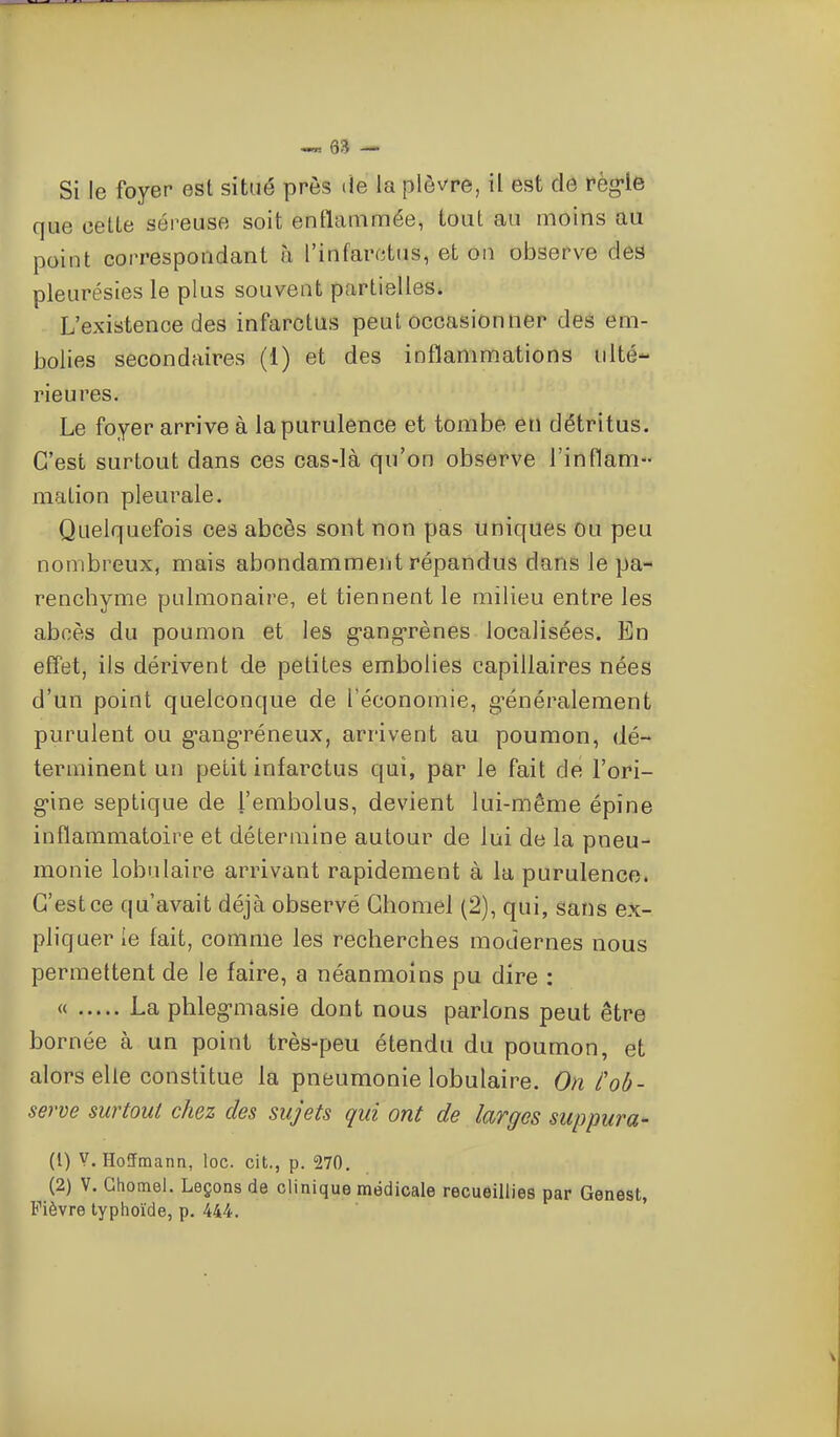 Si le foyer est situé près de la plèvre, il est de fèg-le que celte séreuse soit entlammée, tout au moins au point correspondant à l'infarctus, et on observe des pleurésies le plus souvent partielles. L'existence des infarctus peut occasionner des em- bolies secondaires (1) et des inflammations ulté- rieures. Le foyer arrive à la purulence et tombe en détritus. C'est surtout dans ces cas-là qu'on observe l'inflam- mation pleurale. Quelquefois ces abcès sont non pas uniques ou peu nombreux, mais abondamment répandus dans le pa- renchyme pulmonaire, et tiennent le milieu entre les abcès du poumon et les g-ang-rènes localisées. En eff'et, ils dérivent de petites embolies capillaires nées d'un point quelconque de l'économie, g-énéralement purulent ou g-ang-réneux, arrivent au poumon, dé- terminent un petit infarctus qui, par le fait de l'ori- g-ine septique de l'embolus, devient lui-même épine inflammatoire et détermine autour de lui de la pneu- monie lobulaire arrivant rapidement à la purulence. C'est ce qu'avait déjà observé Chomel (2), qui, sans ex- pliquer le fait, comme les recherches modernes nous permettent de le faire, a néanmoins pu dire : « -La phleg-masie dont nous parlons peut être bornée à un point très-peu étendu du poumon, et alors elle constitue la pneumonie lobulaire. On l'ob- serve surtout chez des sujets qui ont de largos suppura- (1) V. Hoffmann, loc. cit., p. 270. (2) V. Ghomel. Leçons de clinique médicale recueillies par Genest, Fièvre typhoïde, p. 444.