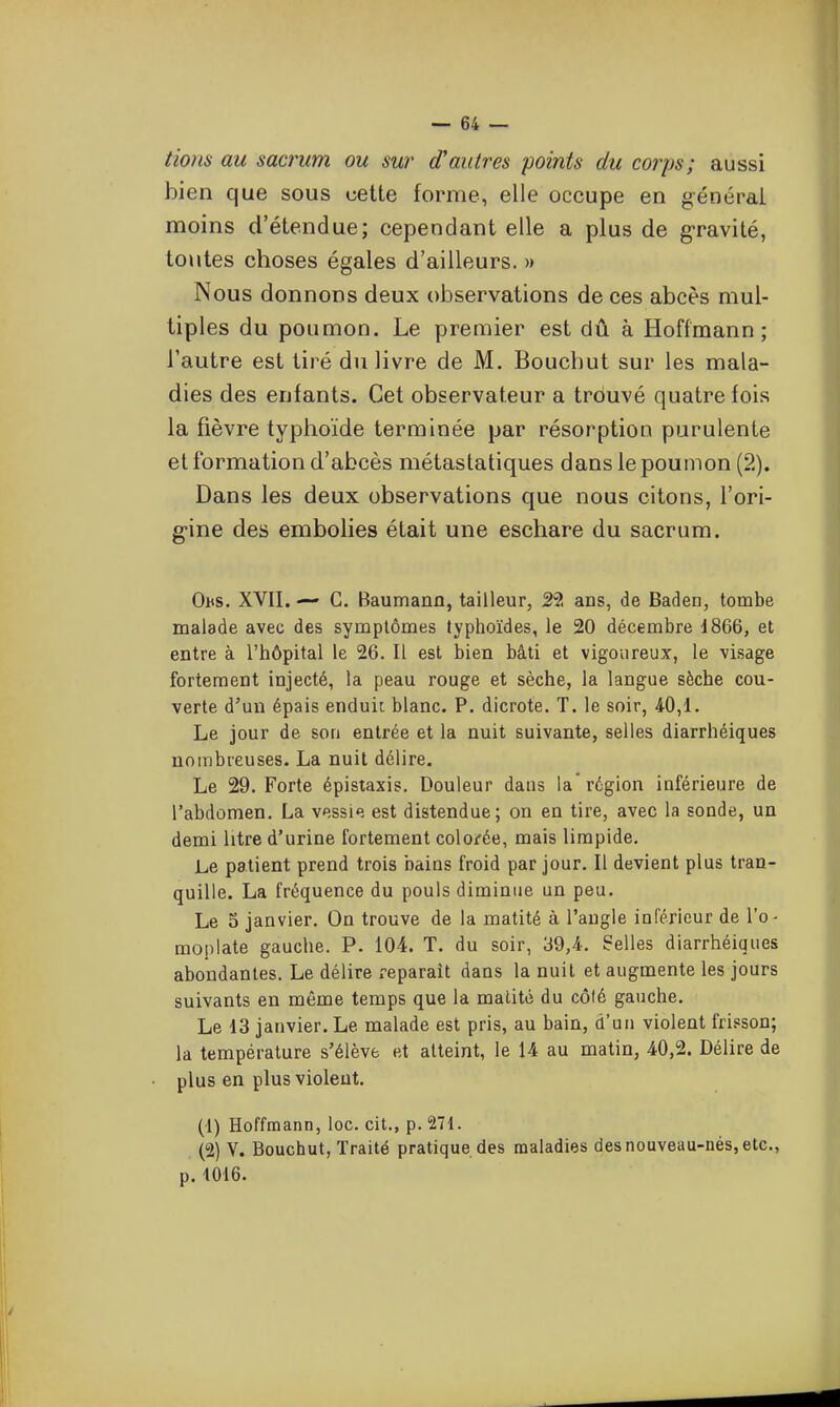 tiom au sacrum ou sur d'autres points du corps; aussi bien que sous cette forme, elle occupe en générai moins d'étendue; cependant elle a plus de g-ravité, toutes choses égales d'ailleurs. » Nous donnons deux observations de ces abcès mul- tiples du poumon. Le premier est dû à Hoffmann; l'autre est tiré du livre de M. Bouchut sur les mala- dies des enfants. Cet observateur a trouvé quatre fois la fièvre typhoïde terminée par résorption purulente et formation d'abcès métastatiques dans le poumon (2). Dans les deux observations que nous citons, fori- g-ine des embolies était une eschare du sacrum. 0ns. XVII. — C, Baumann, tailleur, 22 ans, de Baden, tombe malade avec des symptômes typhoïdes, le 20 décembre 1866, et entre à l'hôpital le 26. Il est bien bâti et vigoureux, le visage fortement injecté, la peau rouge et sèche, la langue sèche cou- verte d'un épais enduit; blanc. P. dicrote. T. le soir, 40,1. Le jour de son entrée et la nuit suivante, selles diarrhéiques uoinbieuses. La nuit délire. Le 29. Forte épistaxis. Douleur dans la'région inférieure de l'abdomen. La vessie est distendue; on en tire, avec la sonde, un demi litre d'urine fortement coloifée, mais limpide. Le patient prend trois bains froid par jour. Il devient plus tran- quille. La fréquence du pouls diminue un peu. Le 5 janvier. On trouve de la matité à l'angle inférieur de l'o- moplate gauche. P. 104. T. du soir, 39,4. belles diarrhéiques abondantes. Le délire xeparaît dans la nuit et augmente les jours suivants en même temps que la matité du côté gauche. Le 13 janvier. Le malade est pris, au bain, d'un violent frisson; la température s'élève et atteint, le 14 au matin, 40,2. Délire de plus en plus violent. (1) Hoffmann, loc. cit., p. 271. (2) V. Bouchut, Traité pratique des maladies des nouveau-nés, etc., p. 1016.
