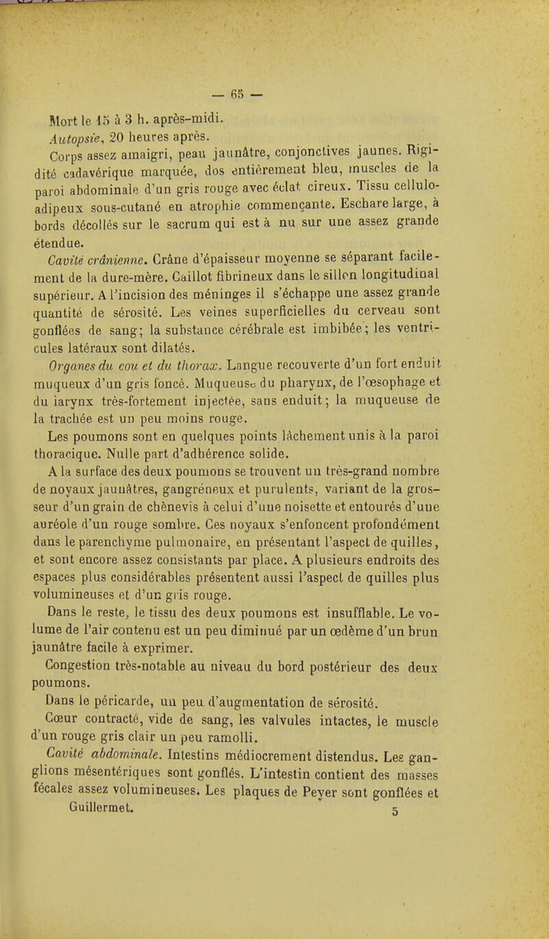 Mort le 15 à 3 h. après-midi. Autopsie, 20 heures après. Corps assez amaigri, peau jaunâtre, conjonclives jaunes. Rigi- dité cadavérique marquée, dos entièrement bleu, muscles de la paroi abdominale d'un gris rouge avec éclat cireux. Tissu cellule- adipeux sous-cutané en atrophie commençante. Escbare large, à bords décollés sur le sacrum qui est à nu sur une assez grande étendue. Cavûé crânienne. Crâne d'épaisseur moyenne se séparant facile- ment de la dure-mère. Caillot fibrineux dans le sillon longitudinal supérieur. A l'incision des méninges il s'échappe une assez grande quantité de sérosité. Les veines superficielles du cerveau sont gonflées de sang; la substance cérébrale est imbibée; les ventri- cules latéraux sont dilatés. Organesdu cou et du thorax. Langue recouverte d'un fort enduit muqueux d'un gris foncé. Muqueuse du pharynx, de l'œsophage et du iarynx très-fortement injectée, sans enduit; la muqueuse de la trachée est un peu moins rouge. Les poumons sont en quelques points lâchement unis à la paroi thoracique. Nulle part d'adhérence solide. A la surface des deux poumons se trouvent un très-grand nombre de noyaux jaunâtres, gangréneux et purulents, variant de la gros- seur d'un grain de chènevis à celui d'une noisette et entourés d'une auréole d'un rouge sombre. Ces noyaux s'enfoncent profondément dans le parenchyme pulmonaire, en présentant l'aspect de quilles, et sont encore assez consistants par place. A plusieurs endroits des espaces plus considérables présentent aussi l'aspect de quilles plus volumineuses et d'un gris rouge. Dans le reste, le tissu des deux poumons est insufflable. Le vo- lume de l'air contenu est un peu diminué par un œdème d'un brun jaunâtre facile à exprimer. Congestion très-notable au niveau du bord postérieur des deux poumons. Dans le péricarde, un peu d'augmentation de sérosité. Cœur contracté, vide de sang, les valvules intactes, le muscle d'un rouge gris clair un peu ramolli. Cavité abdominale. Intestins médiocrement distendus. Les gan- glions mésentériques sont gonflés. L'intestin contient des masses fécales assez volumineuses. Les plaques de Peyer sont gonflées et Guillermet.