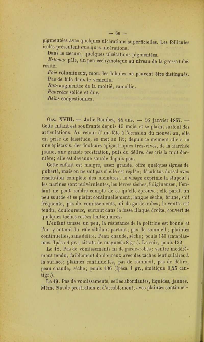 pigmentées avec quelques ulcérations superficielles. Les follicules isolés présentent quelques ulcérations. Dans le caecum, quelques ulcérations pigmentées. Estomac pâle, un peu ecchymotique au niveau de la grosse tubé- rosité. Foie volumineux, mou, les lobules ne peuvent être distingués. Pas de bile dans le vésicule. Mate augmentée de la moitié, ramollie. Pancréas solide et dur. Beins congestionnés. Obs. XVIII. — Julie Bombet, 14 ans. — 16 janvier 1867. — Celte enfant est souffrante depuis 15 mois, et se plaint surtout des articulations. Au retour d'une fête â l'occasion du nouvel an, elle est prise de lassitude, se met au lit; depuis ce moment elle a eu une épistaxis, des douleurs épigastriques très-vives, de la diarrhée jaune, une grande, prostration, puis du délire, des cris la nuit der- nière; elle est devenue sourde depuis peu. Cette enfant est maigre, assez grande, offre quelques signes de puberté, mais on ne sait pas si elle est réglée ; décubitus dorsal avec résolution complète des membres; le visage exprime la stupeur ; les narines sont pulvérulentes, les lèvres sèches,fuligineuses; l'en- fant ne peut rendre compte de ce qu'elle éprouve ; elle paraît un peu sourde et se plaint continuellement; langue sèche, brune, soit fréquente, pas de vomissements, ni de garde-robes; le ventre est tendu, douloureux, surtout dans la fosse iliaque droite, couvert de quelques taches rosées lenticulaires. L'enfant tousse un peu, la résistance de la poitrine est bonne et l'on y entend du râle sibilant partout; pas de sommeil; plaintes continuelles, sans délire. Peau chaude, sèche ; pouls 140 (cataplas- mes. Ipéca 1 gr.; citrate de magnésie 8 gr.). Le soir, pouls 132. Le 18. Pas de vomissements ni de garde-robes; ventre modéré- ment tendu, faiblement douloureux avec des taches lenticulaires à la surface; plaintes continuelles, pas de sommeil, pas de délire, peau chaude, sèche; pouls 136 (Ipéca 1 gr., émélique 0,25 cen- tigr.). Le 19. Pas de vomissements, selles abondantes, liquides, jaunes. Même état de prostration et d'accablement, avec plaintes continuel^