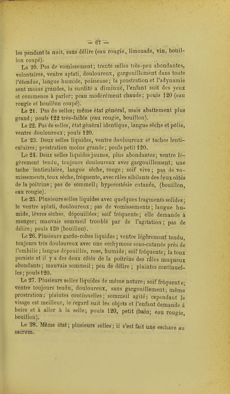les pendant la nuit, sans délire (eau roupie, limonade, vin, bouil- lon coupé). Le 20. Pas de vomissement; treste selles très-peu abondantes, volontaires, ventre aptati, douloureux, gargouillement dans toute l'étendue, langue humide, poisseuse; la prostration et l'adynamie sont moins grandes, la surdité a diminué, l'enfant suit des yeux et commence à parler; peau modérément chaude; pouls 120 (eau rougie et bouillon coupé). Le 21. Pas de selles; même état général, mais abattement plus grand; pouls 122 très-faible (eau rougie, bouillon). Le 22. Pas de selles, état général identique, langue sèche et pôlie, ventre douloureux; pouls 120. Le 23. Deux selles liquides, ventre douloureux et taches lenti- culaires; prostration moins grande; pouls petit 120. Le 24. Deux selles liquides jaunes, plus abondantes; ventre lé- gèrement tendu, toujours douloureux avec gargouillement; une tache lenticulaire, langue sèche, rouge; soif vive; pas. de vo- missements, toux sèche, fréquente, avec râles sibilants des deux côtés de la poitrine ; pas de sommeil; hyperestésie cutanée, (bouillon, eau rougie). Le 25. Plusieurs selles liquides avec quelques fragments solides; le ventre aplati, douloureux; pas de vomissements; langue hu- mide, lèvres sèches, dépouillées; soif fréquente; elle demande à manger; mauvais sommeil troublé par de l'agitation; pas de délire; pouls 120 (bouillon). Le 26. Plusieurs garde-robes liquides ; ventre légèrement tendu, toujours très douloureux avec une ecchymose sous-cutanée près de l'ombilic ; langue dépouillée, rose, humide; soif fréquente; la toux persiste et il y a des deux côtés de la poitrine des râles muqueux abondants; mauvais sommeil ; peu de délire ; plaintes continuel- les; pouls 120. Le 27. Plusieurs selles liquides de même iiature; soif fréquente- ventre toujours tendu, douloureux, sans gargouillement; même' prostration; plaintes continuelles; sommeil agité; cependant le visage est meilleur, le regard suit les objets et l'enfant demande à boire et à aller à la selle; pouls 120, petit (bain; eau rougie bouillon). ' Le 28. Même état; plusieurs selles ; il s'est fait une eschare au sacrum.
