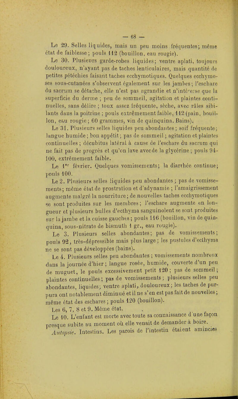 Le 29. Selles liquides, mais un peu moins fréquentes; même état de faiblesse; pouls H2 (bouillon, eau rougie). Le 30. Plusieurs garde-robes liquides; ventre aplati, toujours douloureux, n'ayant pas de taches lenticulaires, mais quantité de petites pétéchies faisant taches ecchyraotiques. Quelques ecchymo- ses sous-cutanées s'observent également sur les jambes; l'eschare du sacrum se détache, elle n'est pas sigrandie et n'inté'-ecse que la superficie du derme ; peu de sommeil, agitation et plaintes conti- nuelles, sans délire ; toux assez fréquente, sèche, avec râles sibi- lants dans la poitrine ; pouls extrêmement faible, H2 (pain, bouil- lon, eau rougie; 60 grammes, vin de quinquina. Bains). Le 31. Plusieurs selles liquides peu abondantes; soif fréquente; langue humide; bon appétit; pas de sommeil ; agitation et plaintes continuelles ; décubitus latéral à cause de l'eschare du sacrum qui ne fait pas de progrès et qu'on lave avec de la glycérine ; pouls 9-4- 100, extrêmement faible. Le février. Quelques vomissements; la diarrhée continue; pouls 100. Le 2. Pliisieur.s selles liquides peu abondantes ; pas de vomisse- ments; même état de prostration et d'adynamie ; l'amaigrissement augmente malgré la nourriture; de nouvelles taches ecchyraotiques çe sont produites sur les membres; l'eschare augmente en lon- gueur et plusieurs bulles d'ecthyraa sanguinolent se sont produites sur la jambe et la cuisse gauches ; pouls 116 (bouillon, vin de quin- quina, sous-nitrate de bismuth 1 gr., eau ruugie). Le 3. Plusieurs selles abondantes; pas de vomissements; pouls 92, très-dépressible mais plus large; les pustules d'ecthyraa ne se sont pas développées (bains). Le 4. Plusieurs selles peu abondantes ; vomisseraents nombreux dans la journée d'hier; langue rosée, humide, couverte d'un peu de muguet, le pouls excessivement petit 120; pas de sommeil; plaintes continuelles; pas de vomissements; plusieurs selles peu abondantes, liquides; ventre aplati, douloureux; les taches de pur- pura ont notablement diminué et il ne s'en est pas fait de nouvelles ; même état des eschares ; pouls 120 (bouillon). Les 6, 7, 8 et 9. Même état. Le 10. L'enfant est morte avec toute sa connaissance d une façon presque subite au moment où elle venait de demandera boire. Autopsie. Intestins. Les parois de l'intestin étaient amincies