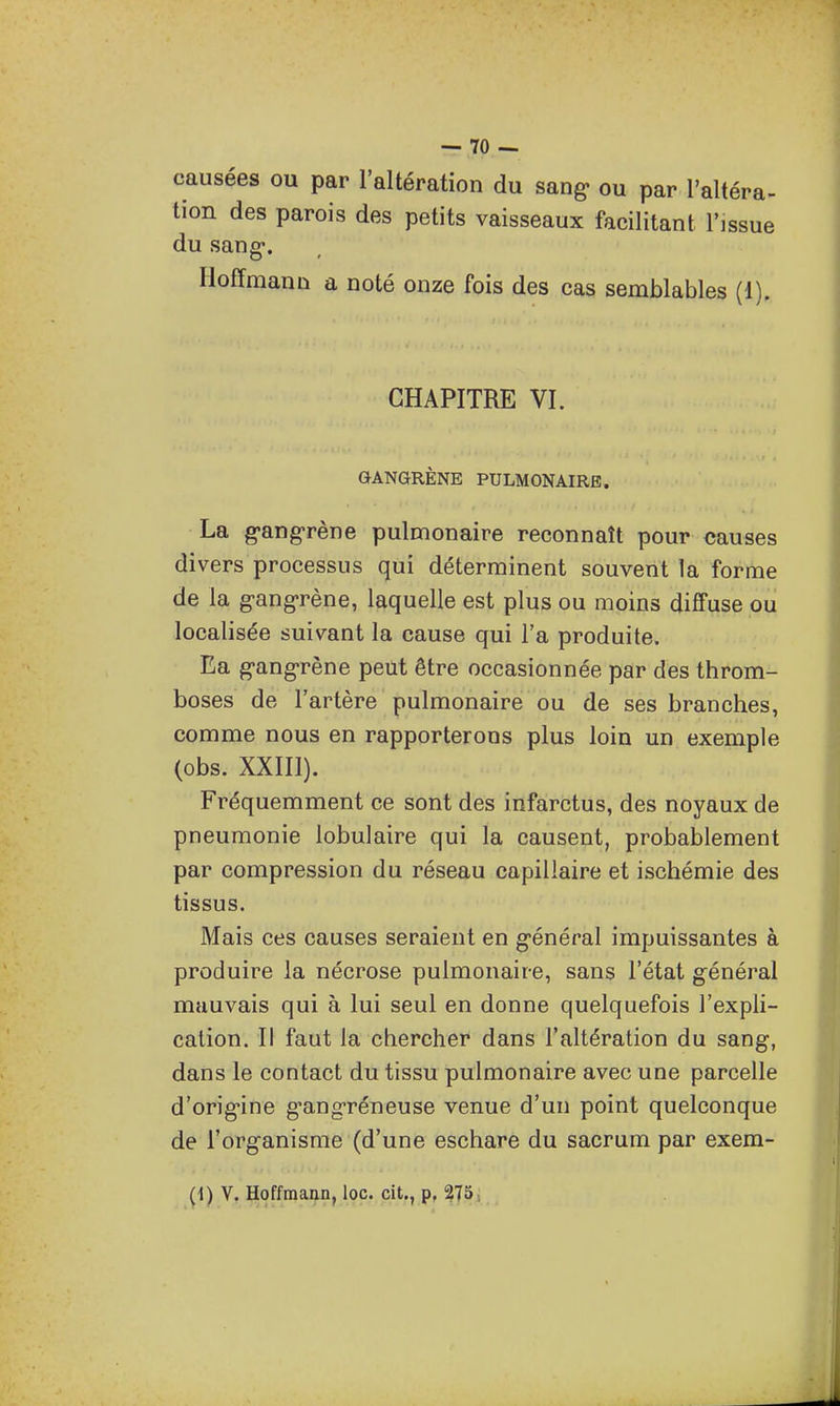 causées ou par l'altération du sang» ou par l'altéra- tion des parois des petits vaisseaux facilitant l'issue du sang-. Hoffmann a noté onze fois des cas semblables (1). CHAPITRE VI. GANGRÈNE PULMONAIRE. La gangrène pulmonaire reconnaît pour causes divers processus qui déterminent souvent la forme de la g-ang-rène, laquelle est plus ou moins diffuse ou localisée suivant la cause qui l'a produite. Ea g-ang-rène peut être occasionnée par des throm- boses de l'artère pulmonaire ou de ses branches, comme nous en rapporterons plus loin un exemple (obs. XXIIl). Fréquemment ce sont des infarctus, des noyaux de pneumonie lobulaire qui la causent, probablement par compression du réseau capillaire et ischémie des tissus. Mais ces causes seraient en g-énéral impuissantes à produire la nécrose pulmonaire, sans l'état général mauvais qui à lui seul en donne quelquefois l'expli- cation. Il faut la chercher dans l'altération du sang, dans le contact du tissu pulmonaire avec une parcelle d'orig-ine g^ang-réneuse venue d'un point quelconque de l'organisme (d'une eschare du sacrum par exem-