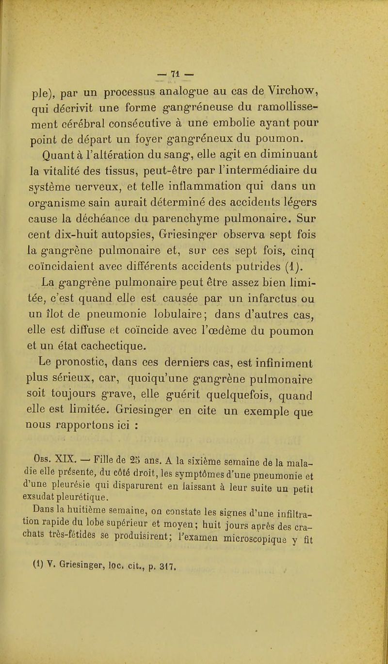 pie), par un processus analog-ue au cas de Virchow, qui décrivit une forme g-ang-réneuse du ramollisse- ment cérébral consécutive à une embolie ayant pour point de départ un foyer g-ang-réneux du poumon. Quant à l'altération du sang-, elle ag-it en diminuant la vitalité des tissus, peut-être par l'intermédiaire du système nerveux, et telle inflammation qui dans un org-anisme sain aurait déterminé des accidents lég-ers cause la déchéance du parenchyme pulmonaire. Sur cent dix-huit autopsies, Griesing'er observa sept fois la g-ang-rène pulmonaire et, sur ces sept fois, cinq coïncidaient avec différents accidents putrides (1). La g'ang-rène pulmonaire peut être assez bien limi- tée, c'est quand elle est causée par un infarctus ou un îlot de pneumonie lobulaire ; dans d'autres cas, elle est diffuse et coïncide avec l'œdème du poumon et un état cachectique. Le pronostic, dans ces derniers cas, est infiniment plus sérieux, car, quoiqu'une g-ang-rène pulmonaire soit toujours grave, elle g-uérit quelquefois, quand elle est limitée. Griesing-er en cite un exemple que nous rapportons ici : Obs. XIX. — Fille de 2S ans. A la sixième semaine de la mala- die elle présente, du côté droit, les symptômes d'une pneumonie et d'une pleurésie qui disparurent en laissant à leur suite un petit exsudât pleurétique. Dans la huitième semaine, on constate les signes d'une infiltra- tion rapide du lobe supérieur et moyen; huit jours après des cra- chats très-fétides se produisirent; l'examen microscopique y fit