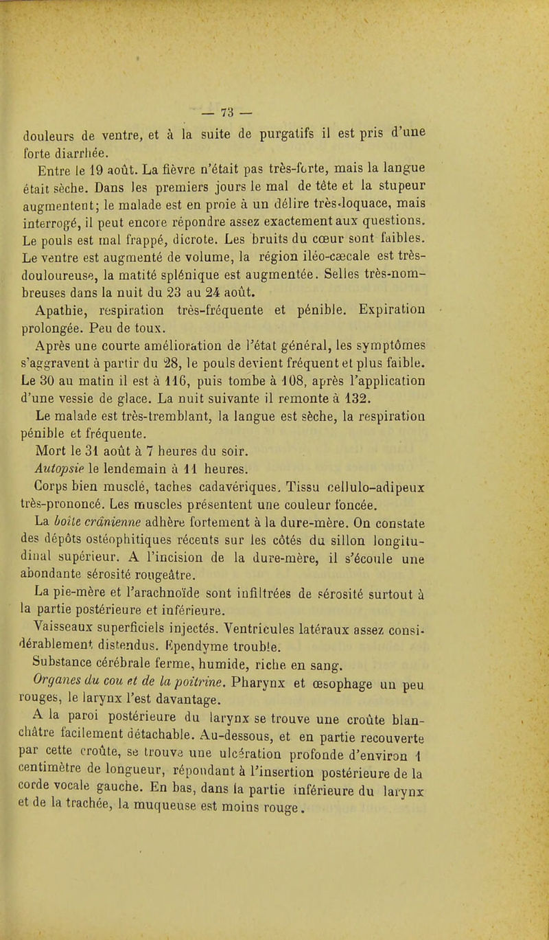 douleurs de ventre, et à la suite de purgatifs il est pris d'une forte diarrhée. Entre le 19 août. La fièvre n'était pas très-fcrte, mais la langue était sèche. Dans les premiers jours le mal de tête et la stupeur augmentent; le malade est en proie à un délire très-loquace, mais interrogé, il peut encore répondre assez exactement aux questions. Le pouls est mal frappé, dicrote. Les bruits du cœur sont faibles. Le ventre est augmenté de volume, la région iléo-caecale est très- douloureuse, la matité splénique est augmentée. Selles très-nom- breuses dans la nuit du 23 au 24 août. Apathie, respiration très-fréquente et pénible. Expiration prolongée. Peu de toux. Après une courte amélioration de Tétat général, les symptômes s'aggravent à partir du '28, le pouls devient fréquent et plus faible. Le 30 au matin il est à 116, puis tombe à 108, après l'application d'une vessie de glace. La nuit suivante il remonte à 132. Le malade est très-tremblant, la langue est sèche, la respiration pénible et fréquente. Mort le 31 août à 7 heures du soir. Autopsie le lendemain à 11 heures. Corps bien musclé, taches cadavériques. Tissu cellulo-adipeux très-prononcé. Les muscles présentent une couleur foncée. La boiie crânienne adhère fortement à la dure-mère. On constate des dépôts ostéophitiques récents sur les côtés du sillon longitu- dinal supérieur. A l'incision de la dure-mère, il s'écoule une abondante sérosité rougeâtre. La pie-mère et l'arachnoïde sont infiltrées de sérosité surtout à la partie postérieure et inférieure. Vaisseaux superficiels injectés. Ventricules latéraux assez consi- dérableraent disfendus. Kpendyme trouble. Substance cérébrale ferme, humide, riche en sang. Organes du cou et de la poitrine. Pharynx et œsophage un peu rouges, le larynx l'est davantage. A la paroi postérieure du larynx se trouve une croûte blan- châtre facilement détachable. Au-dessous, et en partie recouverte par cette croûte, se trouva une ulcération profonde d'environ 1 centimètre de longueur, répondant à l'insertion postérieure de la corde vocale gauche. En bas, dans la partie inférieure du larynx et de la trachée, la muqueuse est moins rouge.