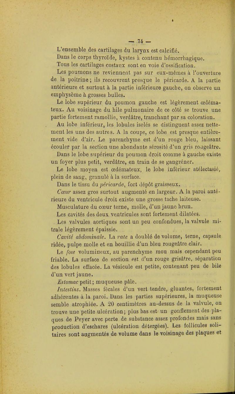 L'ensemble des cartilages du larynx est calcifié. Dans le corps thyroïde, kystes à contenu hémorrhagique. Tous les cartilages costaux sont en voie d'ossification. Les poumons ne reviennent pas sur eux-mêmes à l'ouverture de la poitrine ; ils recouvrent presque le péricarde. A la partie antérieure et surtout à la partie inférieure gauche, on observe un emphysème à grosses bulles. Le lobe supérieur du poumon gauche est légèrement œdéma- iexix. Au voisinage du hile pulmonaire de ce côté se trouve une partie fortement ramollie, verdâtre, tranchant par sa coloration. Au lobe inférieur, les lobules isolés se distinguent assez nette- ment les uns des autres. A la coupe, ce lobe est presque entière- ment vide d'air. Le parenchyme est d'un rouge bleu, laissant écouler par la section une abondante sérosité d'un g;ris rojgeâtre. Dans le lobe supérieur du poumon droit comme à gauche existe un foyer plus petit, verdâtre, en train de se gangréner. Le lobe moyen est œdémateux, le lobe inférieur atélectasié, plein de sang, granulé à la surface. Dans le tissu du péincarde, fort dépôt graisseux. Cœur assez gros surtout augmenté en largeur. A la paroi anté- rieure du ventricule droit existe une grosse tache laiteuse. Musculature du coeur terne, molle, d'un jaune brun. Les cavités des deux ventricules sont fortement dilatées. Les valvules aortiques sont un peu confondues, la valvule mi- trale légèrement épaissie. Cavité abdominale. La rate a doublé de volume, terne, capsule ridée, pulpe molle et en bouillie d'un bleu rougeâtre clair. Le foie volumineux, au parenchyme mou mais cependant peu friable. La surface de section est d'un rouge grisâtre, séparation des lobules effacée. La vésicule est petite, contenant peu de bile d'un vert jaune. £s/omacpetit; muqueuse pâle. Intestins. Masses fécales d'un vert tendre, gluantes, fortement adhérentes à la paroi. Dans les parties supérieures, la muqueuse semble atrophiée. A 20 centimètres au-dessus de la valvule, on trouve une petite ulcération; plus bas est un gonflement des pla- ques de Peyer avec perte de substance assez profondes mais sans production d'eschares (ulcération détergées). Les follicules soli- taires sont augmentés de volume dans le voisinage des plaques et