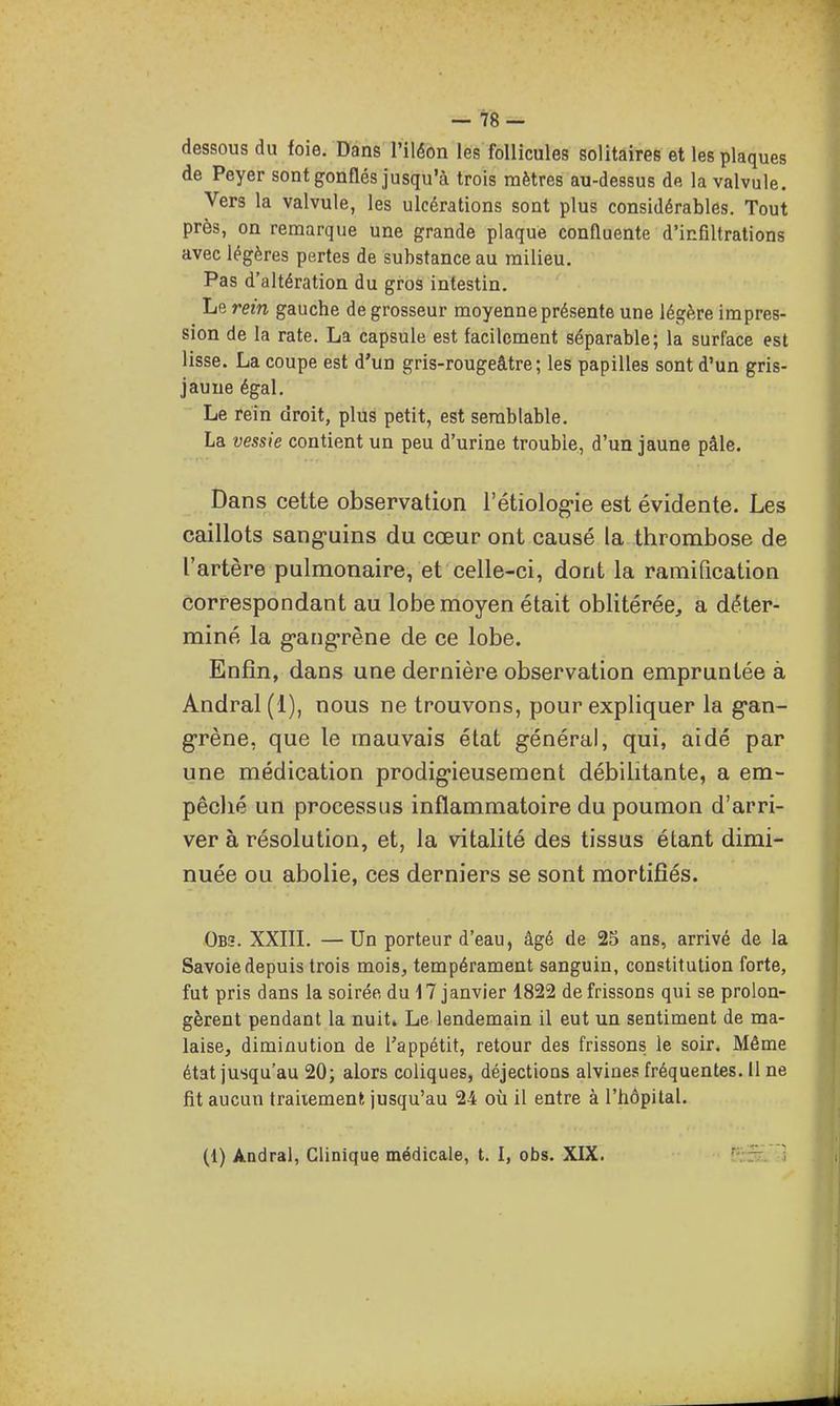 — 78- dessousdu foie. Dans l'iléon les follicules solitaires et les plaques de Peyer sont gonflés jusqu'à trois mètres au-dessus de la valvule. Vers la valvule, les ulcérations sont plus considérables. Tout près, on remarque une grande plaque confluente d'infiltrations avec légères pertes de substance au milieu. Pas d'altération du gros intestin. Le rein gauche de grosseur moyenne présente une légère impres- sion de la rate. La capsule est facilement séparable; la surface est lisse. La coupe est d'un gris-rougeâtre ; les papilles sont d'un gris- jaune égal. Le rein droit, plus petit, est semblable. La vessie contient un peu d'urine trouble, d'un jaune pâle. Dans cette observation l'étiolog-ie est évidente. Les caillots sang'uins du cœur ont causé la thrombose de l'artère pulmonaire, et celle-ci, dont la ramification correspondant au lobe moyen était oblitérée, a déter- miné la g-ang-rène de ce lobe. Enfin, dans une dernière observation empruntée à Andral(l), nous ne trouvons, pour expliquer la g'an- g-rène, que le mauvais état général, qui, aidé par une médication prodig-ieusement débilitante, a em- pêclié un processus inflammatoire du poumon d'arri- ver à résolution, et, la vitalité des tissus étant dimi- nuée ou abolie, ces derniers se sont mortifiés. Obs. XXin. —Un porteur d'eau, âgé de 25 ans, arrivé de la Savoie depuis trois mois, tempérament sanguin, constitution forte, fut pris dans la soirée du 17 janvier 1822 de frissons qui se prolon- gèrent pendant la nuit. Le lendemain il eut un sentiment de ma- laise, diminution de Tappétit, retour des frissons le soir. Même état jusqu'au 20; alors coliques, déjections alvines fréquentes, il ne fit aucun traitement jusqu'au 24 où il entre à l'hôpital.