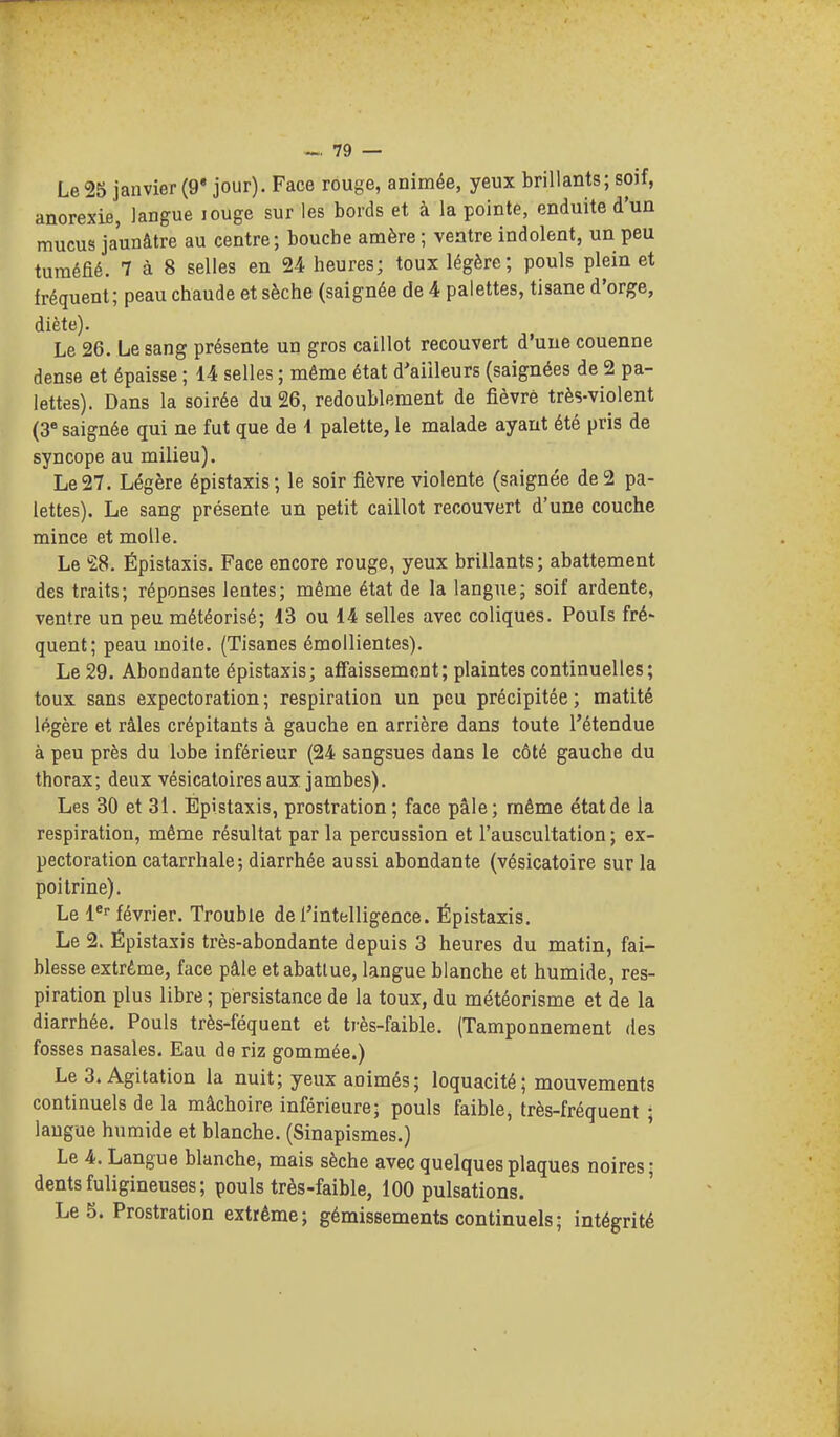 Le 25 janvier (9* jour). Face rouge, animée, yeux brillants; soif, anorexie, langue louge sur les bords et à la pointe, enduite d'un mucus jaunâtre au centre; bouche amère ; ventre indolent, un peu tuméfié. 7 à 8 selles en 24 heures; toux légère; pouls plein et fréquent; peau chaude et sèche (saignée de 4 palettes, tisane d'orge, diète). Le 26. Le sang présente un gros caillot recouvert d'une couenne dense et épaisse ; 14 selles ; même état d'ailleurs (saignées de 2 pa- lettes). Dans la soirée du 26, redoublement de fièvre très-violent (3« saignée qui ne fut que de i palette, le malade ayant été pris de syncope au milieu). Le 27. Légère épistaxis; le soir fièvre violente (saignée de 2 pa- lettes). Le sang présente un petit caillot recouvert d'une couche mince et molle. Le 28. Épistaxis. Face encore rouge, yeux brillants; abattement des traits; réponses lentes; même état de la langue; soif ardente, ventre un peu météorisé; 13 ou 14 selles avec coliques. Pouls fré- quent; peau moite. (Tisanes émollientes). Le 29. Abondante épistaxis; aflfaissemcnt; plaintes continuelles; toux sans expectoration ; respiration un peu précipitée ; matité légère et râles crépitants à gauche en arrière dans toute l'étendue à peu près du lobe inférieur (24 sangsues dans le côté gauche du thorax; deux vésicatoires aux jambes). Les 30 et 31. Épistaxis, prostration; face pâle; même état de la respiration, même résultat par la percussion et l'auscultation; ex- pectoration catarrhale; diarrhée aussi abondante (vésicatoire sur la poitrine). Le l^- février. Trouble de l'intelligence. Épistaxis. Le 2. Épistaxis très-abondante depuis 3 heures du matin, fai- blesse extrême, face pâle et abattue, langue blanche et humide, res- piration plus libre; persistance de la toux, du météorisme et de la diarrhée. Pouls très-féquent et très-faible. (Tamponnement des fosses nasales. Eau de riz gommée.) Le 3. Agitation la nuit; yeux animés; loquacité; mouvements continuels de la mâchoire inférieure; pouls faible, très-fréquent ; laugue humide et blanche. (Sinapismes.) Le 4. Langue blanche, mais sèche avec quelques plaques noires; dents fuligineuses; pouls très-faible, 100 pulsations. Le 5. Prostration extrême; gémissements continuels ; intégrité