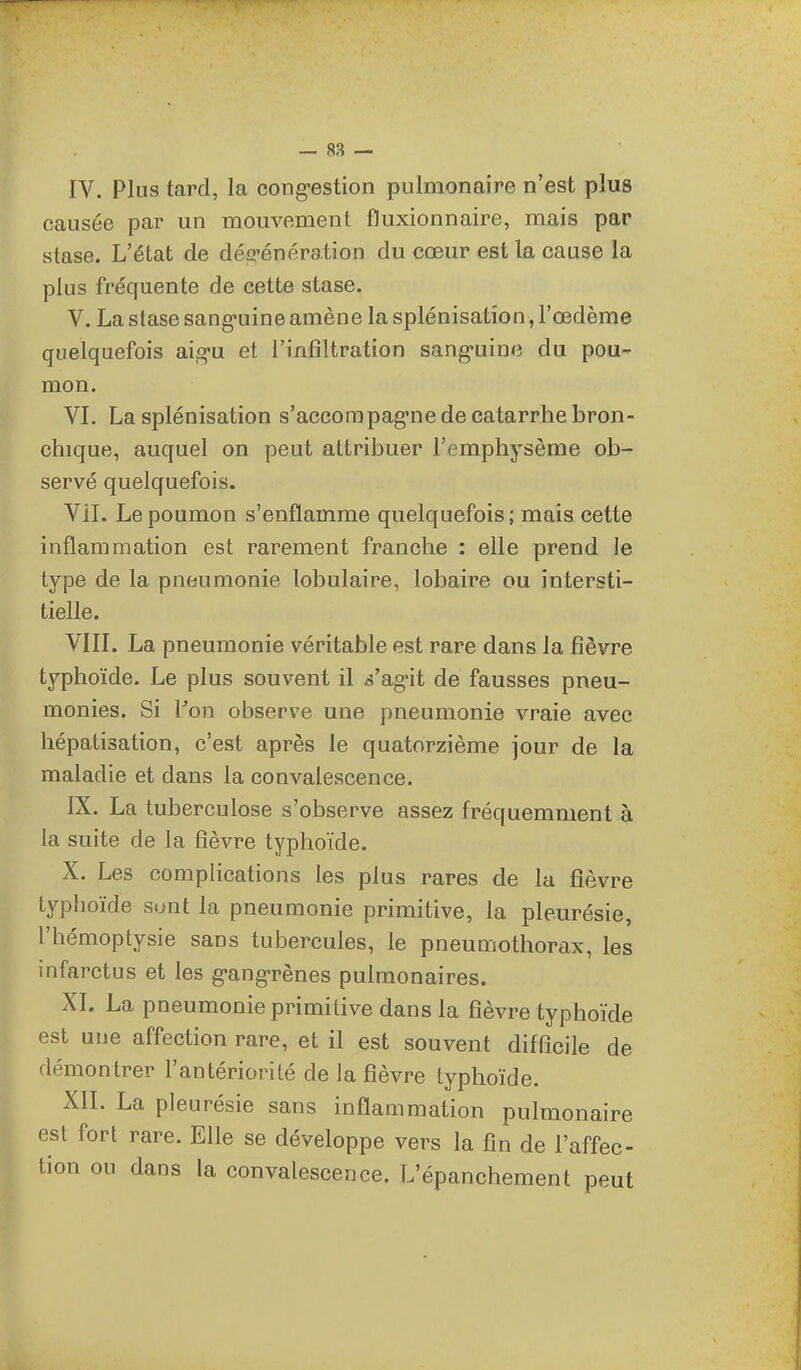IV. Plus tard, la cong-estion pulmonaire n'est plus causée par un mouvement fluxionnaire, mais par stase. L'état de dég-énération du cœur est la cause la plus fréquente de cette stase. V. La stase sang-uine amène la splénisatîon, l'œdème quelquefois aig-u et l'infiltration sang-uinc du pou- mon. VL La splénisation s'accom pag-ne de catarrhe bron- chique, auquel on peut attribuer l'emphysème ob- servé quelquefois. Vil. Le poumon s'enflamme quelquefois; mais cette inflammation est rarement franche : elle prend le type de la pneumonie lobulaire, lobaire ou intersti- tielle. VIIL La pneumonie véritable est rare dans la fièvre typhoïde. Le plus souvent il s'agit de fausses pneu- monies. Si ron observe une pneumonie vraie avec hépatisation, c'est après le quatorzième jour de la maladie et dans la convalescence. IX. La tuberculose s'observe assez fréquemment à la suite de la fièvre typhoïde. X. Les complications les plus rares de la fièvre typhoïde sont la pneumonie primitive, la pleurésie, l'hémoptysie sans tubercules, le pneumothorax, les infarctus et les g-ang-rènes pulmonaires. XI. La pneumonie primitive dans la fièvre typhoïde est une affection rare, et il est souvent difficile de démontrer l'antériorité de la fièvre typhoïde. XII. La pleurésie sans inflammation pulmonaire est fort rare. Elle se développe vers la fin de l'affec- tion ou dans la convalescence. L'épanchement peut