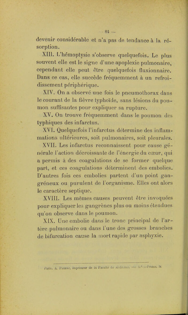 devenir considérable et n'a pas de tendance à la ré- sorption. XIII. L'hémoptysie s'observe quelquefois. Le plus souvent elle est le sig-ne d'une apoplexie pulmonaire, cependant elle peut être quelquefois fluxionnaire. Dans ce cas, elle succède fréquemment à un refroi- dissement périphérique. XIV. On a observé une fois le pneumothorax dans le courant de la fièvre typhoïde, sans lésions du pou- mon suffisantes pour expliquer sa rupture. XV. On trouve fréquemment dans le poumon des typhiques des infarctus. XVI. Quelquefois l'infarctus détermine des inflam- mations ultérieures, soit pulmonaires, soit pleurales. XVII. Les infarctus reconnaissent pour cause g*é- nérale l'action décroissante de l'énerg-ie du cœur, qui a permis à des coag-ulations de se former quelque part, et ces coag-ulations déterminent des embolies. D'autres fois ces embolies partent d'un point gan- g-réneux ou purulent de l'org-anisme. Elles ont alors le caractère septique. XVIII. Les mêmes causes peuvent être invoquées pour expliqueriez g*angrènes plus ou moins étendues qu'on observe dans le poumon. XIX. Une embolie dans le tronc principal de l'ar- tère pulmonaire ou dans l'une des g-rosses branches de bifurcation cacse la mort rapide par asphyxie. Paris. A. PARENf, imprimeur de (a Faculté rte .Viudajn.a, nu. .V;f.:.;-t'rinw,