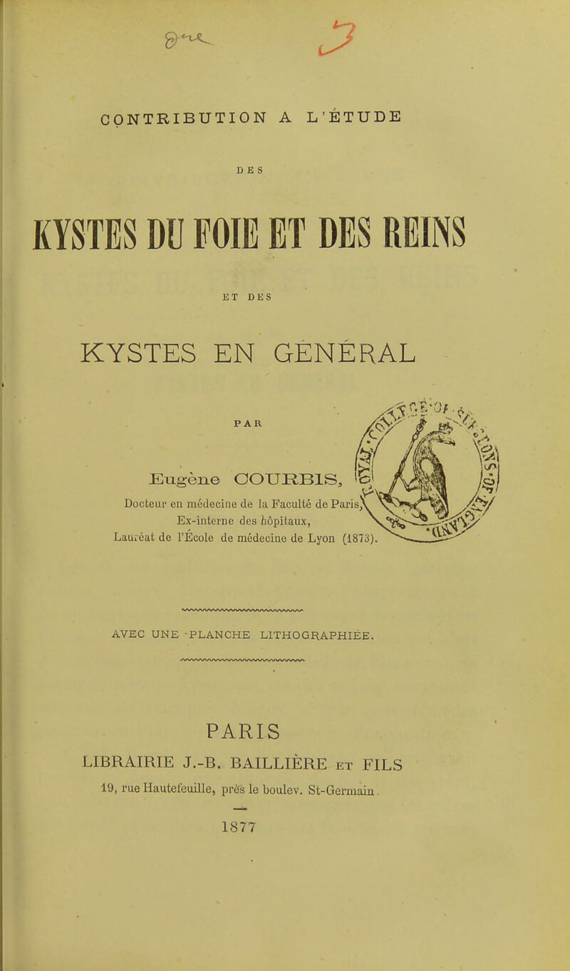 DES KYSTES DU FOIE ET DES REINS ET DES KYSTES EN GÉNÉRAL PAR Eugène GOURBIS, Dooteur en mudeciiie de la Faculté de Parls^ Ex-interne des hôpitaux, Lauréat de l'Ecole de médecine de Lyon (1873) AVEC UNE -PLANCHE LITHOGRAPHIÉE. PARIS LIBRAIRIE J.-B. BAILLIÈRE et FILS 19, rue Hautefeuille, près le boulev. St-Germain. 1877