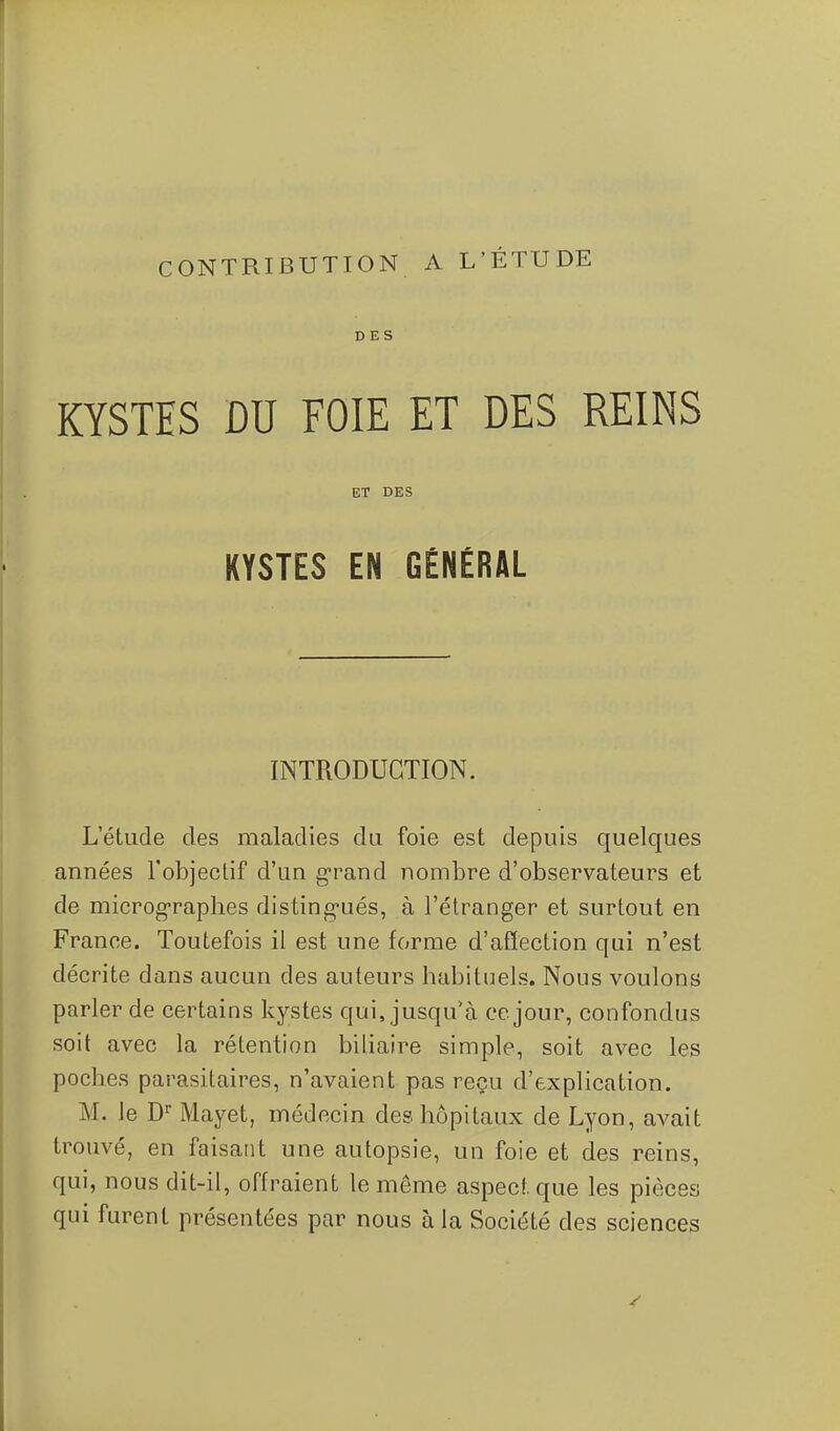 CONTRIBUTION A L'ÉTUDE DES KYSTES DU FOIE ET DES REINS ET DES KYSTES EN GÉNÉRAL INTRODUCTION. L'étude des maladies du foie est depuis quelques années l'objeclif d'un grand nombre d'observateurs et de microg'raphes disting-ués, à l'étranger et surtout en France. Toutefois il est une forme d'afîection qui n'est décrite dans aucun des auteurs habituels. Nous voulons parler de certains kystes qui, jusqu^à ce jour, confondus soit avec la rétention biliaire simple, soit avec les poches parasitaires, n'avaient pas reçu d'explication. M. le D Mayet, médecin des hôpitaux de Lyon, avait trouvé, en faisant une autopsie, un foie et des reins, qui, nous dit-il, offraient le même aspect que les pièces qui furent présentées par nous à la Société des sciences