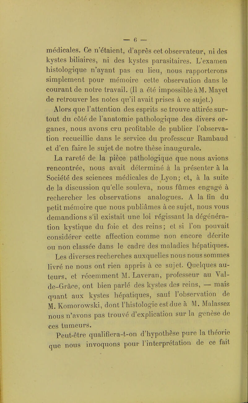 médicales. Ce n'étaient, d'après cet observateur, ni des kystes biliaires, ni des kystes parasitaires. L'examen histolog-ique n'ayant pas eu lieu, nous rapporterons simplement pour mémoire cette observation dans le courant de notre travail. (Il a été impossibleàM. Mayet de retrouver les notes qu'il avait prises à ce sujet.) Alors que l'attention des esprits se trouve attirée sur- tout du côté de l'anatomie patliolog-ique des divers or- ganes, nous avons cru profitable de publier l'observa- tion recueillie dans le service du professeur Rambaud et d'en faire le sujet de notre thèse inaugurale. La rareté de la pièce patholog-ique que nous avions rencontrée, nous avait déterminé à la présenter à la Société des sciences médicales de Lyon; et, à la suite de la discussion qu'elle souleva, nous fûmes eng-ag'é à rechercher les observations analog^ues. A la fin du petit mémoire que nous publiâmes à ce sujet, nous vous demandions s'il existait une loi régissant la dég-énéra- tion kystique du foie et des reins; et si Ton pouvait considérer cette affection comme non encore décrite ou non classée dans le cadre des maladies hépatiques. Les diverses recherches auxquelles nous nous sommes livré ne nous ont rien appris à ce sujet. Quelques au- teurs, et récemment M. Laveran, professeur au Val- de-Grâce, ont bien parlé des kystes des reins, — mais quant aux kystes hépatiques, sauf l'observation de M. Komorowski, dont l'histologie est due à M. Malassez nous n'avons pas trouvé d'explication sur la genèse de ces tumeurs. Peut-être qualifîera-t-on d'hypothèse pure la théorie que nous invoquons pour l'interprétation de ce fait