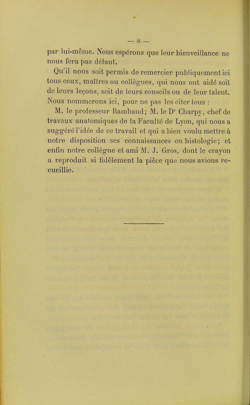 par lui-même. Nous espérons que leur bienveillance ne nous fera pas défaut. Qu'il nous soit permis de remercier publiquement ici tous ceux, maîtres ou collèg-ues, qui nous ont aidé soit del eurs leçons, soit de leurs conseils ou de leur talent. Nous nommerons ici, pour ne pas les citer tous : M. le professeur Rambaud; M. le D'' Charpy, chef de travaux anatomiques de la Faculté de Lyon, qui nous a sug-g-éré l'idée de ce travail et qui a bien voulu mettre à notre disposition ses connaissances en histolog-ie; et enfin notre collègue et ami M. J. Gros, dont le crayon a reproduit si fidèlement la pièce que nous avions re- cueillie.