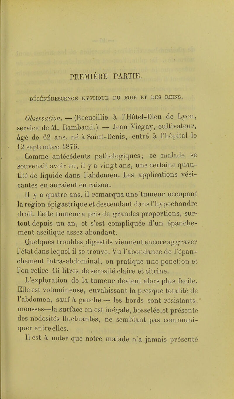 PREMIÈRE PARTIE. DÉGÉNÉRESCENCE KYSTIQUE DU FOIE ET DES REINS. Observation, — (Recueillie à l'Hôtel-Dieu de Lyon, service de M. Rambaud.) — Jean Vicgay, cultivateur, âg-é de 62 ans, né à Saint-Denis, entré à l'hôpital le 12 septembre 1876. Comme antécédents patholog-iques, ce malade se souvenait avoir eu, il y a vingi ans, une certaine quan- tité de liquide dans l'abdomen. Les applications vési- cantes en auraient eu raison. Il y a quatre ans, il remarqua une tumeur occupant la région épig-astrique et descendant dans l'hypochondre droit. Cette tumeur a pris de g-randes proportions, sur- tout depuis un an, et s'est compliquée d'un épanclie- ment ascitique assez abondant. Quelques troubles dig-estifs viennent encore ag-g-raver l'état dans lequel il se trouve. Vu l'abondance de J'épan- chement intra-abdominal, on pratique une ponction et l'on retire 15 litres de sérosité claire et citrine. L'exploration de la tumeur devient alors plus facile. Elle est volumineuse, envahissant la presque totalité de l'abdomen, sauf à gauche — les bords sont résistants. ' mousses—la surface en est inég^ale, bosselée,et présente des nodosités fluctuantes, ne semblant pas communi- quer entre elles. 11 est à noter que notre malade n'a jamais présenté