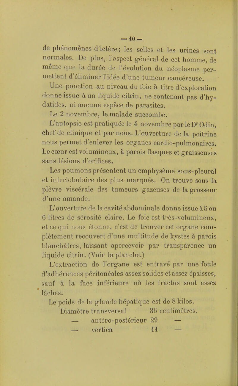 — io- de phénomènes d'ictère; les selles et les urines sont normales. De plus, l'aspect g-énéral de cet homme, de même que la durée de l'évolution du néoplasme per- mettent d'éliminer l'idée d'une tumeur cancéreuse. Une ponction au niveau du foie à titre d'exploration donne issue à un liquide citrin, ne contenant pas d'hy- datides, ni aucune espèce de parasites. Le 2 novembre, le malade succombe. L'autopsie est pratiquée le 4 novembre par leD'^Odin, chef de clinique et par nous. L'ouverture de la poitrine nous permet d'enlever les org-anes cardio-pulmonaires. Le cœur est volumineux, à parois flasques et gTaisseusês sans lésions d'orifices. Les poumons présentent un emphysème sous-pleural et interlobulaire des plus marqués. On trouve sous la plèvre viscérale des tumeurs g-azeuses de la grosseur d'une amande. L'ouverture de la cavité abdominale donne issue à 5 ou 6 litres de sérosité claire. Le foie est très-volumineux, et ce qui nous étonne, c'est de trouver cet org-ane com- plètement recouvert d'une multitude de kystes à parois blanchâtres, laissant apercevoir par transparence un liquide citrin. (Voir la planche.) L'extraction de l'org^ane est entravé par une foule d'adhérences péritonéales assez solides et assez épaisses, sauf à la face inférieure où les tractus sont assez « lâches. Le poids de la g-lande hépatique est de 8 kilos. Diamètre transversal 36 centimètres. — antéro-postérieur 29 — — vertica 11 —