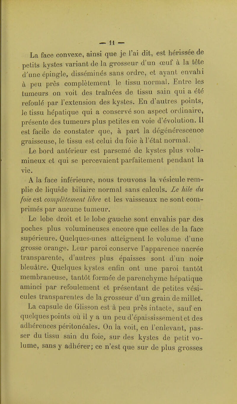 La face convexe, ainsi que je l'ai dit, est hérissée de petits kystes variant de la g-rosseur d'un œuf à la tête d'une éping-le, disséminés sans ordre, et ayant envahi à peu près complètement le tissu normal. Entre les tumeurs on voit des traînées de tissu sain qui a été refoulé par l'extension des kystes. En d'autres points, le tissu hépatique qui a conservé son aspect ordinaire, présente des tumeurs plus petites en voie d'évolution. Il est facile de constater que, à part la dégénérescence graisseuse, le tissu est celui du foie à l'état normal. Le bord antérieur est parsemé de kystes plus volu- mineux et qui se percevaient parfaitement pendant la vie. A la face inférieure, nous trouvons la vésicule rem- plie de liquide biliaire normal sans calculs. Le hile du foie est complètement libre et les vaisseaux ne sont com- primés par aucune tumeur. Le lobe droit et le lobe g'auche sont envahis par des poches plus volumineuses encore que celles de la face supérieure. Quelques-unes atteig^nent le volume d'une g-rosse orang-e. Leur paroi conserve l'apparence nacrée transparente, d'autres plus épaisses sont d'un noir bleuâtre. Quelques kystes enfin ont une paroi tantôt membraneuse, tantôt formée de parenchyme hépatique aminci par refoulement et présentant de petites vési- cules transparentes de lag-rosseur d'un g-rain de millet. La capsule de Glisson est à peu près intacte, sauf en quelques points où il y a un peu d'épaississementet des adhérences péritonéales. On la voit, en l'enlevant, pas- ser du tissu sain du foie^ sur des kystes de petit vo- lume, sans y adhérer; ce n'est que sur de plus grosses