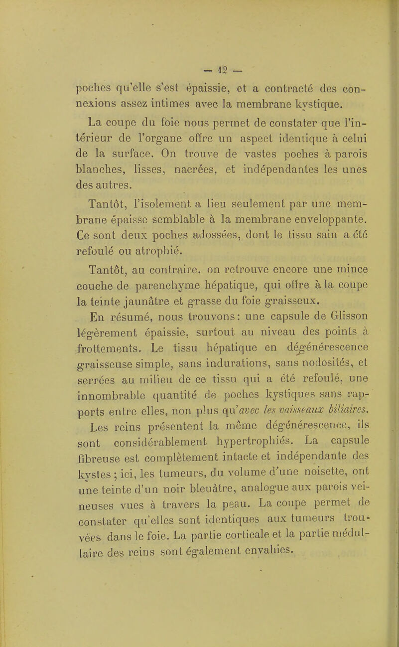 — -12 — poches qu'elle s'est épaissie, et a contracté des con- nexions assez intimes avec la membrane kystique. La coupe du foie nous permet de constater que l'in- térieur de l'org-ane offre un aspect identique à celui de la surface. On trouve de vastes poches à parois blanches, lisses, nacrées, et indépendantes les unes des autres. Tantôt, l'isolement a lieu seulement par une mem- brane épaisse semblable à la membrane enveloppante. Ce sont deux poches adossées, dont le tissu sain a été refoulé ou atrophié. Tantôt, au contraire, on retrouve encore une mince couche de parenchyme hépatique, qui offre à la coupe la teinte jaunâtre et grasse du foie g-raisseux. En résumé, nous trouvons: une capsule de Glisson lég-èrement épaissie, surtout au niveau des points à frottements. Le tissu hépatique en dégénérescence g-raisseuse simple, sans indurations, sans nodosités, et serrées au milieu de ce tissu qui a été refoulé, une innombrable quantité de poches kystiques sans rap- ports entre elles, non plus (\uavec les vaisseaux biliaires. Les reins présentent la même dég-énérescence, ils sont considérablement hypertrophiés. La capsule fibreuse est complètement intacte et indépendante des kystes ; ici, les tumeurs, du volume d'une noisette, ont une teinte d'un noir bleuâtre, analog-ue aux parois vei- neuses vues à travers la peau. La coupe permet de constater qu'elles sont identiques aux tumeurs trou- vées dans le foie. La partie corticale et la partie médul- laire des reins sont ég-alement envahies.