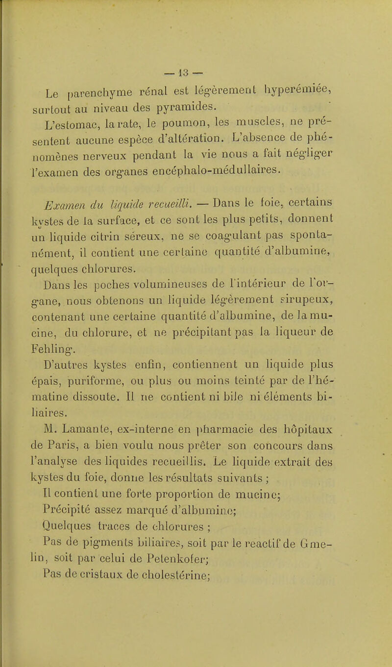 Le parenchyme rénal est lég-èrement hyperémiée, surtout au niveau des pyramides. L'estomac, la rate, le poumon, les muscles, ne pré- sentent aucune espèce d'altération. L'absence de phé- nomènes nerveux pendant la vie nous a fait nég-lig-er l'examen des org-anes encéphalo-médullaires. Examen du liquide recueilli. — Dans le foie, certains kvstes de la surface, et ce sont les plus petits, donnent un liquide citrin séreux, ne se coag-ulant pas sponta- nément, il contient une certaine quantité d'albumine, quelques chlorures. Dans les poches volumineuses de l'intérieur de l'or- g-ane, nous obtenons un liquide lég-èrement sirupeux, contenant une certaine quantité d'albumine, delamu- cine, du chlorure, et ne précipitant pas la liqueur de Fehling. D'autres kystes enfin, contiennent un liquide plus épais, puriforme, ou plus ou moins teinté par de l'hé- matine dissoute. Il ne contient ni bile ni éléments bi- liaires. M. Lamante, ex-interne en ])harmacie des hôpitaux de Paris, a bien voulu nous prêter son concours dans l'analyse des liquides recueillis. Le liquide extrait des kystes du foie, donne les résultats suivants ; Il contient une forte proportion de mucine; Précipité assez marqué d'albumine; Quelques traces de chlorures ; Pas de pig-ments biliaires, soit par le reactif de Gme- lin, soit par celui de Pelenkofer; Pas de cristaux de choiestérine;