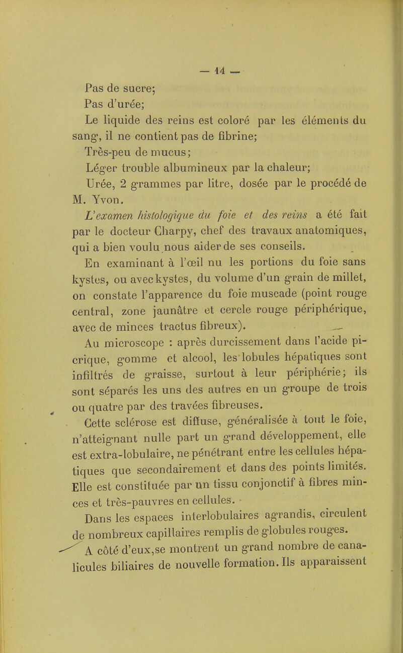 Pas de sucre; Pas d'urée; Le liquide des reins est coloré par les éléments du sang, il ne contient pas de fibrine; Très-peu de mucus; Léger trouble albumineux par la chaleur; Urée, 2 grammes par litre, dosée par le procédé de M. Yvon. L'examen histologique du foie et des reins a été fait par le docteur Gharpy, chef des travaux anatomiques, qui a bien voulu .nous aider de ses conseils. En examinant à l'œil nu les portions du foie sans kystes, ou avec kystes, du volume d'un grain de millet, on constate l'apparence du foie muscade (point rouge central, zone jaunâtre et cercle rouge périphérique, avec de minces tractus fibreux). _ Au microscope : après durcissement dans l'acide pi- crique, gomme et alcool, les lobules hépatiques sont infiltrés de graisse, surtout à leur périphérie; ils sont séparés les uns des autres en un groupe de trois ou quatre par des travées fibreuses. Cette sclérose est diffuse, généralisée à tout le foie, n'atteignant nulle part un grand développement, elle est extra-lobulaire, ne pénétrant entre les cellules hépa- tiques que secondairement et dans des points limités. Elle est constituée par un tissu conjonctif à fibres min- ces et très-pauvres en cellules. - Dans les espaces interlobulaires agrandis, circulent de nombreux capillaires remphs de globules rouges. ^ A côté d'eux,se montrent un grand nombre de cana- licules binaires de nouvelle formation. Ils apparaissent