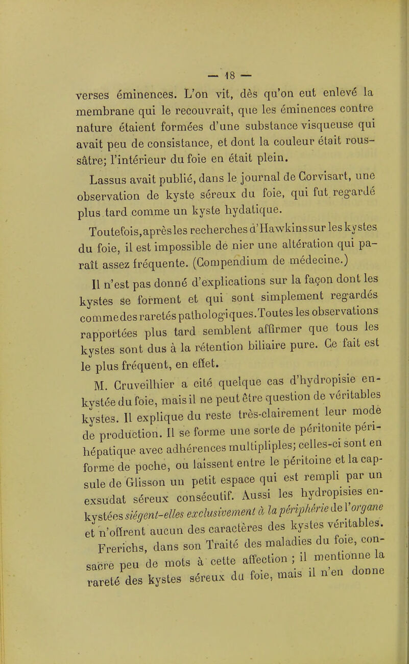 verses éminences. L'on vit, dès qu'on eut enlevé la membrane qui le recouvrait, que les éminences contre nature étaient formées d'une substance visqueuse qui avait peu de consistance, et dont la couleur était rous- sâtre; l'intérieur du foie en était plein. Lassus avait publié, dans le journal de Gorvisart, une observation de kyste séreux du foie, qui fut reg-ardé plus tard comme un kyste hydatique. Toutefois, après les recherches d'Hawkinssur les kystes du foie, il est impossible de nier une altération qui pa- raît assez fréquente. (Gompendium de médecine.) Il n'est pas donné d'explications sur la façon dont les kystes se forment et qui sont simplement reg-ardés commedesraretéspalhologiques.Touteslesobservations rapportées plus tard semblent affirmer que tous les kystes sont dus à la rétention biliaire pure. Ge fait est le plus fréquent, en effet. M Gruveilhier a cité quelque cas d'hydropisie en- kystée du foie, mais il ne peut être question de véritables kystes. 11 explique du reste très-clairement leur mode de production. Il se forme une sorte de péritonite peri- hépatique avec adhérences multipliples; celles-ci sont en forme de poche, ou laissent entre le péritoine et la cap- sule de Glisson un petit espace qui est rempli par un exsudât séreux consécutif. Aussi les hydropisies en- kystées siégent-elles exclusivement à la péripléne de 1 organe et n'offrent aucun des caractères des kystes véritables. Frerichs, dans son Traité des maladies du foie, con- sacre peu de mots à cette affection ; il menhonne la rlreté'des kystes séreux du foie, mais il n'en donne