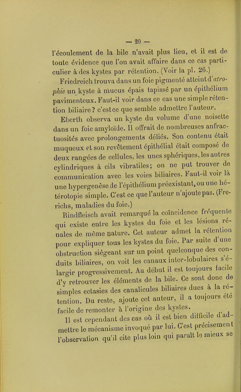 l'écoulement de la bile n'avait plus lieu, et il est de toute évidence que l'on avait affaire dans ce cas parti- culier à des kystes par rétention. (Voir la pl. 26.) Friedreich trouva dans un foie pig-menté atteintd'a^ro- phie un kyste à mucus épais tapissé par un épithélium pavimenteux. Faut-il voir dans ce cas une simple réten- tion biliaire? c'estce que semble admettre l'auteur. Eberth observa un kyste du volume d'une noisette dans un foie amyloïde. Il offrait de nombreuses anfrac- tuosités avec prolong-ements déliés. Son contenu était muqueux et son revêtement épithélial était composé de deux rang-ées de cellules, les unes sphériques, les autres cylindriques à cils vibratiles; on ne put trouver do communication avec les voies biliaires. Faut-il voir là une hyperg-enèse de l'épithélium préexistant, ou une hé- térotopie simple. C'est ce que l'auteur n'ajoute pas. (Fre- richs, maladies du foie.) Rindfleisch avait remarqué la coïncidence fréquente qui existe entre les kystes du foie et les lésions ré- nales de même nature. Cet auteur admet la rétention pour expliquer tous les kystes du foie. Par suite d'une obstruction siég-eant sur un point quelconque des con- duits biliaires, on voit les canaux inter-lobulaires s e- larffir prog-ressivement. Au début il est toujours facile d'y retrouver les éléments de la bile. Ce sont donc de simples ectasies des canalicules biliaires dues à la ré- tention. Du reste, ajoute cet auteur, il a toujours ete facile de remonter à l'origine des kystes. Il est cependant des cas où il est bien difficile d ad- mettre le mécanisme invoqué par lui. C'est précisément l'observation qu'il cite plus loin qui paraît lo mieux se