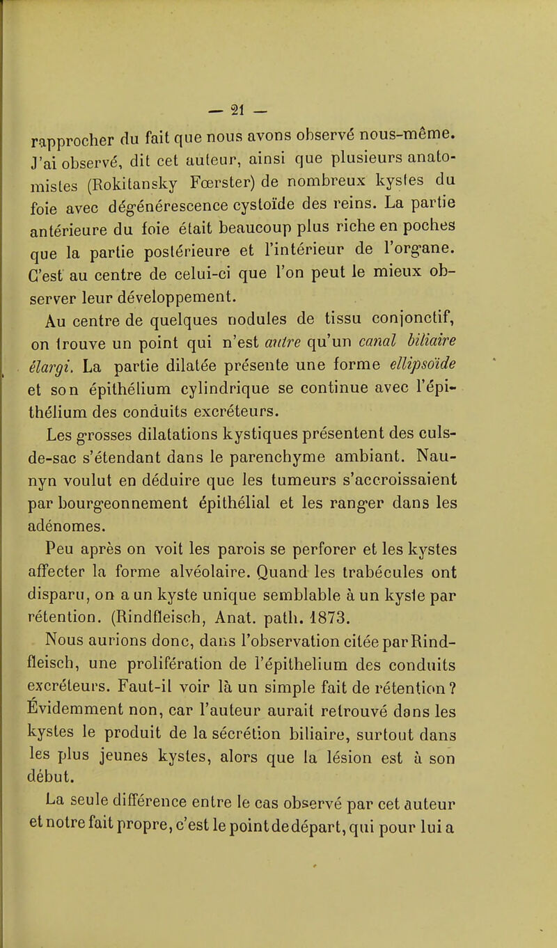 rapprocher du fait que nous avons observé nous-même. J'ai observé, dit cet auteur, ainsi que plusieurs anato- misles (Rokitansky Fœrster) de nombreux kysles du foie avec dég-énérescence cystoïde des reins. La partie antérieure du foie était beaucoup plus riche en poches que la partie postérieure et l'intérieur de l'org-ane. C'est au centre de celui-ci que l'on peut le mieux ob- server leur développement. Au centre de quelques nodules de tissu conjonctif, on trouve un point qui n'est antre qu'un canal biliaire élargi, La partie dilatée présente une forme ellipsoïde et son épithélium cylindrique se continue avec l'épi- thélium des conduits excréteurs. Les g-rosses dilatations kystiques présentent des culs- de-sac s'étendant dans le parenchyme ambiant. Nau- nyn voulut en déduire que les tumeurs s'accroissaient par bourg-eonnement épithélial et les rang-er dans les adénomes. Peu après on voit les parois se perforer et les kystes affecter la forme alvéolaire. Quand les trabécules ont disparu, on a un kyste unique semblable à un kysie par rétention. (Rindfleisch, Anat. path. 1873. Nous aurions donc, dans l'observation citée par Rind- fleisch, une prolifération de l'épithelium des conduits excréteurs. Faut-il voir là un simple fait de rétention? Evidemment non, car l'auteur aurait retrouvé dans les kystes le produit de la sécrétion biliaire, surtout dans les plus jeunes kystes, alors que la lésion est à son début. La seule différence entre le cas observé par cet auteur et notre fait propre, c'est le point dedépart, qui pour lui a