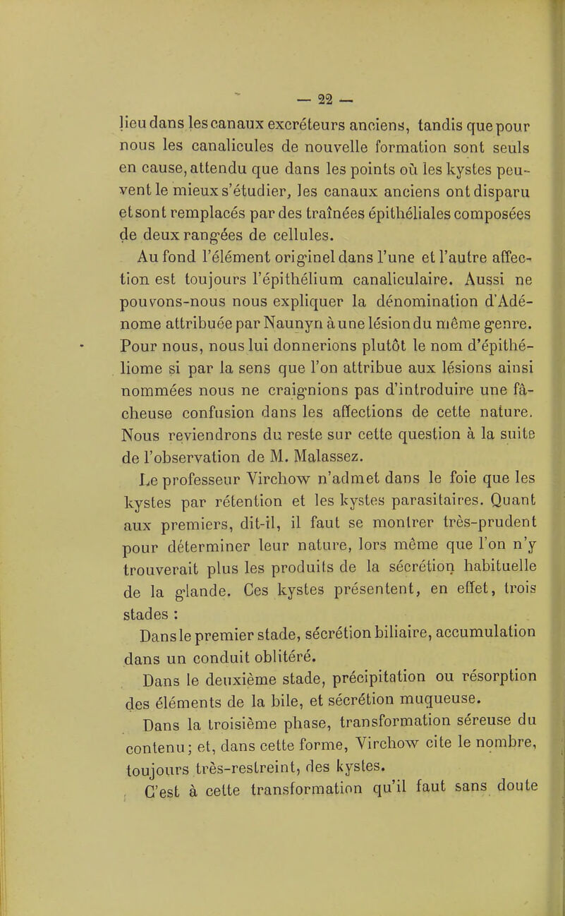 lieu dans les canaux excréteurs anciens, tandis que pour nous les canalicules de nouvelle formation sont seuls en cause, attendu que dans les points où les kystes peu- vent le mieux s'étudier, les canaux anciens ont disparu et sont remplacés par des traînées épithéliales composées de deuxrang-ées de cellules. Au fond l'élément orig'inel dans l'une et l'autre alîec- tion est toujours l'épithélium canaliculaire. Aussi ne pouvons-nous nous expliquer la dénomination d'Adé- nome attribuée par Naunyn à une lésion du même g-enre. Pour nous, nous lui donnerions plutôt le nom d'épithé- liome si par la sens que l'on attribue aux lésions ainsi nommées nous ne craig-nions pas d'introduire une fâ- cheuse confusion dans les affections de cette nature. Nous reviendrons du reste sur cette question à la suite de l'observation de M. Malassez. Le professeur Virchow n'admet dans le foie que les kystes par rétention et les kystes parasitaires. Quant aux premiers, dit-il, il faut se montrer très-prudent pour déterminer leur nature, lors même que l'on n'y trouverait plus les produits de la sécrétion habituelle de la g-lande. Ces kystes présentent, en effet, trois stades : Dans le premier stade, sécrétion biliaire, accumulation dans un conduit oblitéré. Dans le deuxième stade, précipitation ou résorption des éléments de la bile, et sécrétion muqueuse. Dans la troisième phase, transformation séreuse du contenu; et, dans cette forme, Virchow cite le nombre, toujours très-restreint, des kystes. C'est à cette transformation qu'il faut sans doute