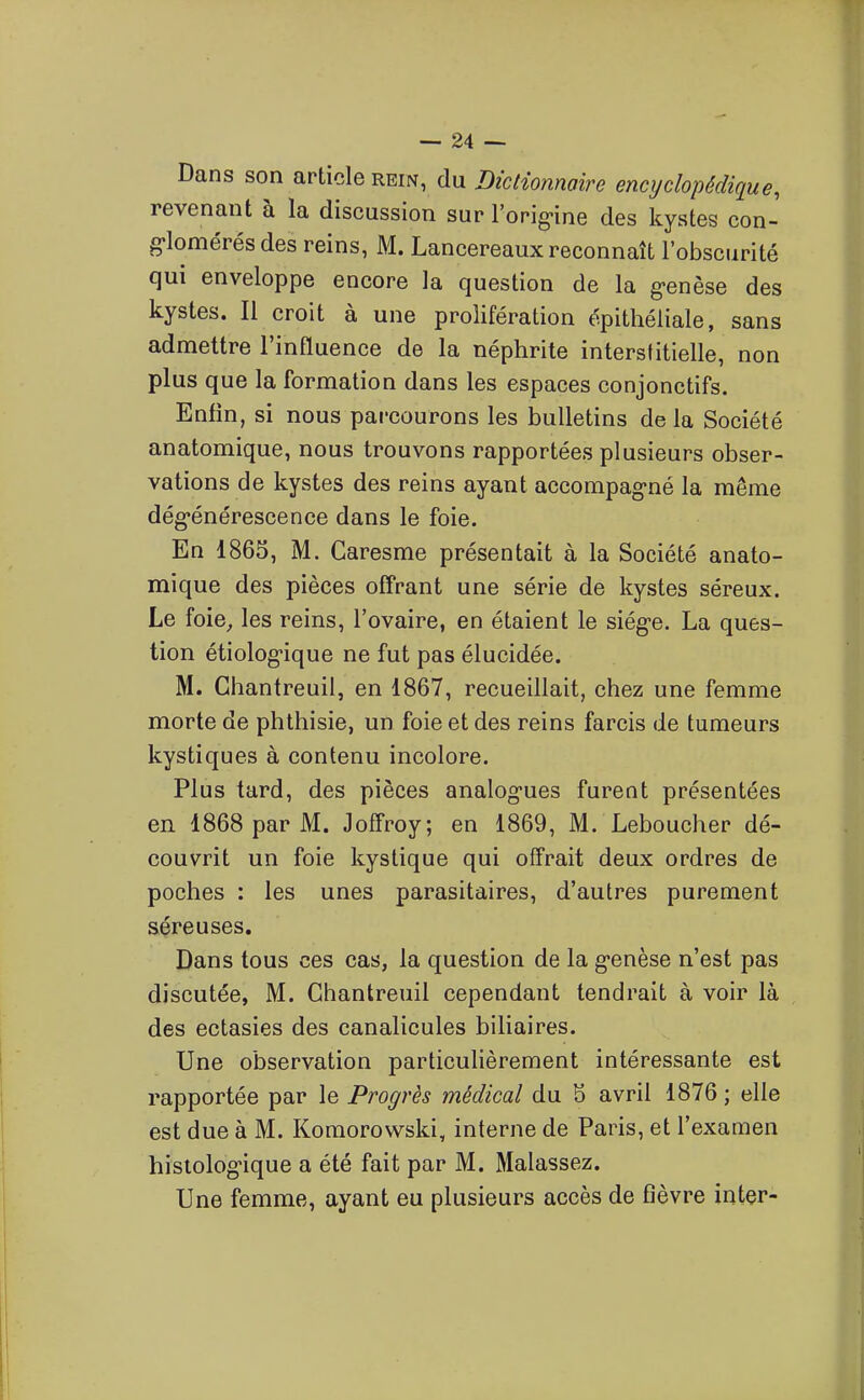 Dans son article rein, du Dictionnaire encyclopédique, revenant à la discussion sur l'orig-ine des kystes con- glomérés des reins, M. Lancereaux reconnaît l'obscurité qui enveloppe encore la question de la g>enèse des kystes. Il croit à une prolifération épitliéliale, sans admettre l'influence de la néphrite interstitielle, non plus que la formation dans les espaces conjonctifs. Enfin, si nous parcourons les bulletins de la Société anatomique, nous trouvons rapportées plusieurs obser- vations de kystes des reins ayant accompag-né la même dég-énérescence dans le foie. En 1865, M. Garesme présentait à la Société anato- mique des pièces offrant une série de kystes séreux. Le foie, les reins, l'ovaire, en étaient le siég-e. La ques- tion étiolog-ique ne fut pas élucidée. M. Chantreuil, en 1867, recueillait, chez une femme morte de phthisie, un foie et des reins farcis de tumeurs kystiques à contenu incolore. Plus tard, des pièces analog-ues furent présentées en 1868 par M. Joffroy; en 1869, M. Leboucher dé- couvrit un foie kystique qui offrait deux ordres de poches : les unes parasitaires, d'autres purement séreuses. Dans tous ces cas, la question de la g-enèse n'est pas discutée, M. Chantreuil cependant tendrait à voir là des ectasies des canalicules biliaires. Une observation particuHèrement intéressante est rapportée par le Progrès médical du S avril 1876 ; elle est due à M. Komorowski, interne de Paris, et l'examen hislolog-ique a été fait par M. Malassez. Une femme, ayant eu plusieurs accès de fièvre inter-